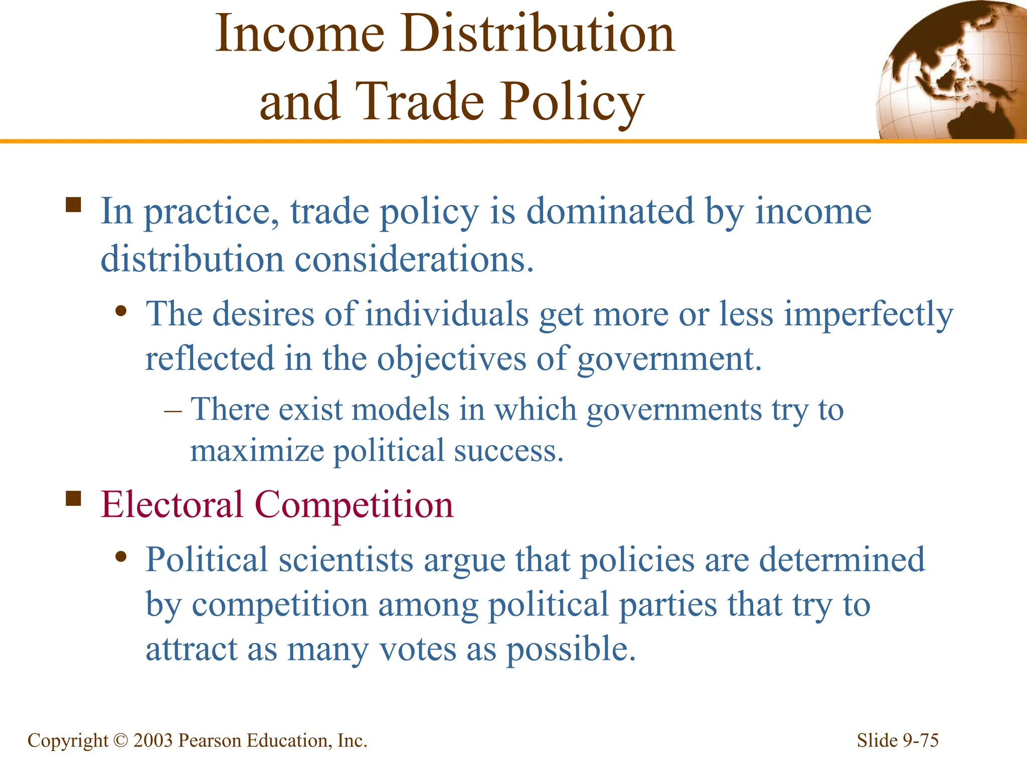 Slide 9-75
Copyright © 2003 Pearson Education, Inc.
 In practice, trade policy is dominated by income
distribution considerations.
• The desires of individuals get more or less imperfectly
reflected in the objectives of government.
– There exist models in which governments try to
maximize political success.
 Electoral Competition
• Political scientists argue that policies are determined
by competition among political parties that try to
attract as many votes as possible.
Income Distribution
and Trade Policy
 