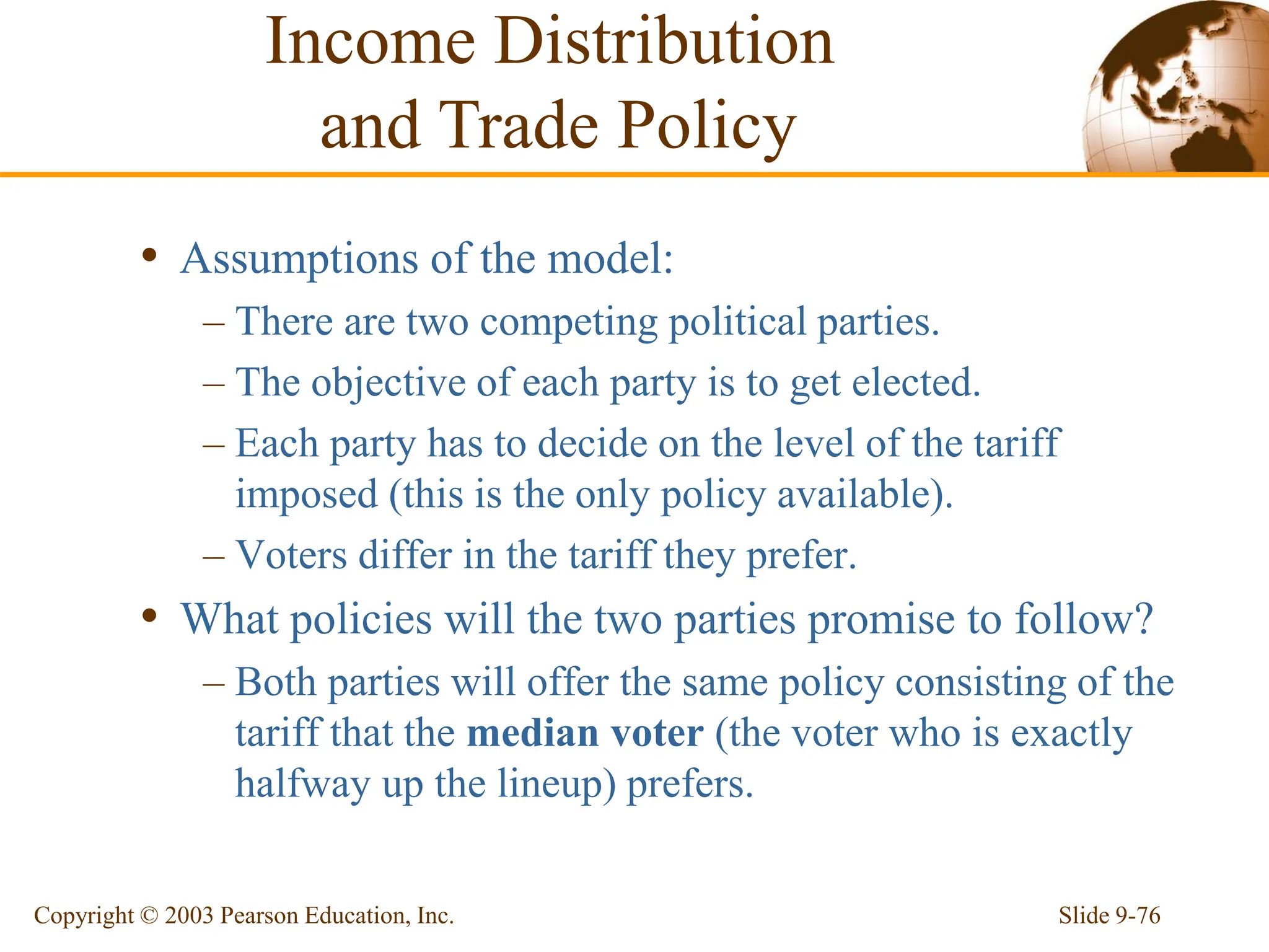 Slide 9-76
Copyright © 2003 Pearson Education, Inc.
• Assumptions of the model:
– There are two competing political parties.
– The objective of each party is to get elected.
– Each party has to decide on the level of the tariff
imposed (this is the only policy available).
– Voters differ in the tariff they prefer.
• What policies will the two parties promise to follow?
– Both parties will offer the same policy consisting of the
tariff that the median voter (the voter who is exactly
halfway up the lineup) prefers.
Income Distribution
and Trade Policy
 