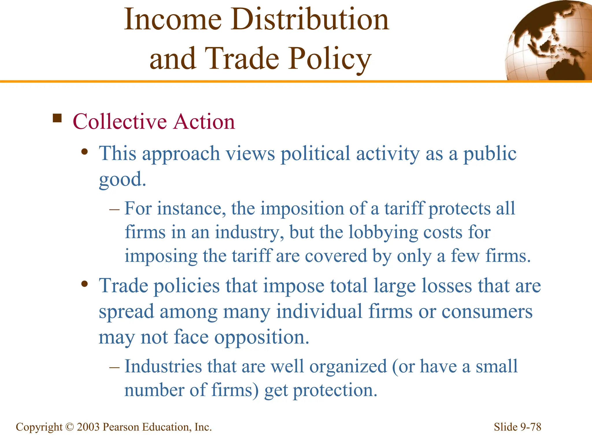Slide 9-78
Copyright © 2003 Pearson Education, Inc.
 Collective Action
• This approach views political activity as a public
good.
– For instance, the imposition of a tariff protects all
firms in an industry, but the lobbying costs for
imposing the tariff are covered by only a few firms.
• Trade policies that impose total large losses that are
spread among many individual firms or consumers
may not face opposition.
– Industries that are well organized (or have a small
number of firms) get protection.
Income Distribution
and Trade Policy
 