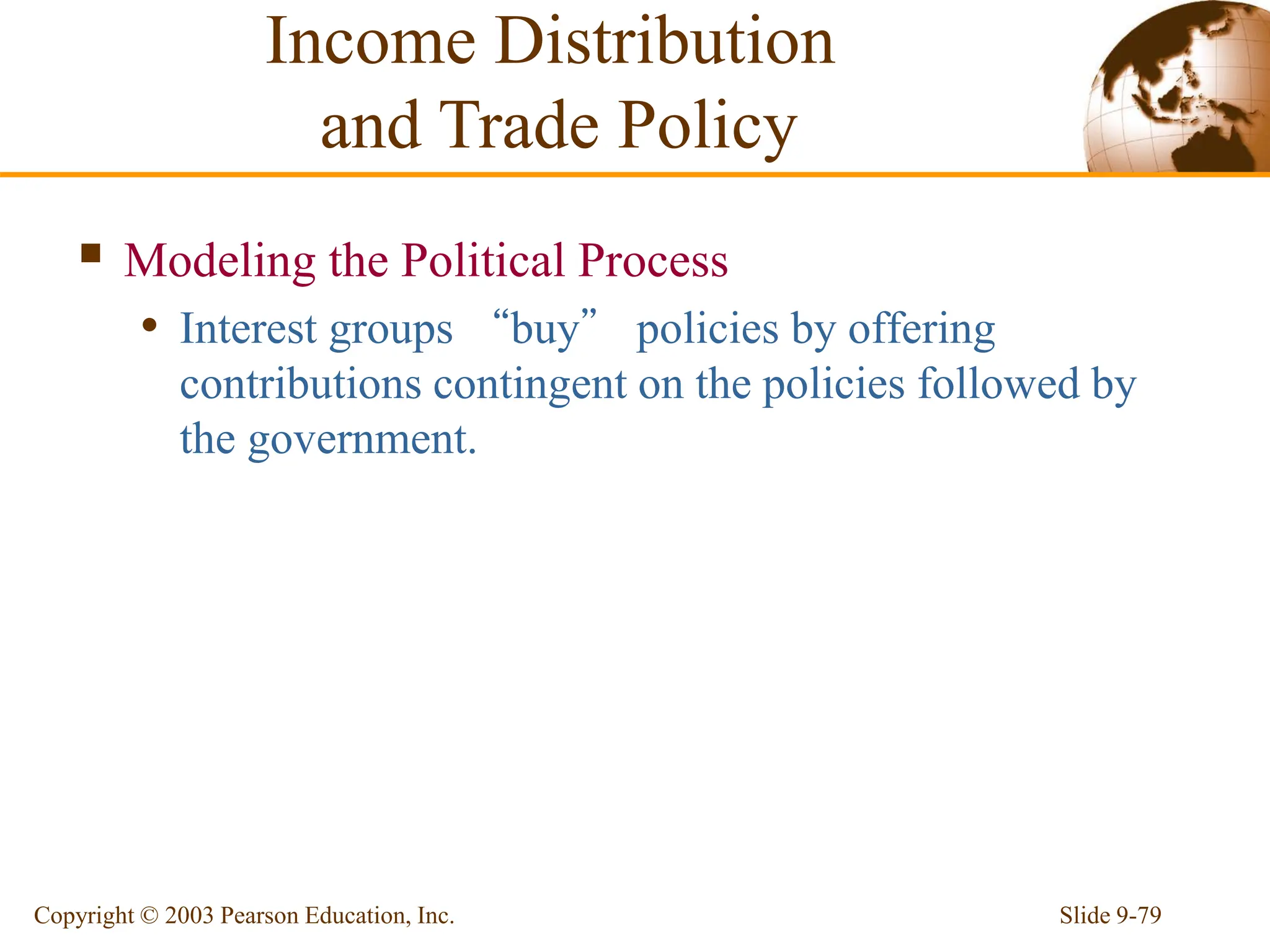 Slide 9-79
Copyright © 2003 Pearson Education, Inc.
 Modeling the Political Process
• Interest groups “buy” policies by offering
contributions contingent on the policies followed by
the government.
Income Distribution
and Trade Policy
 