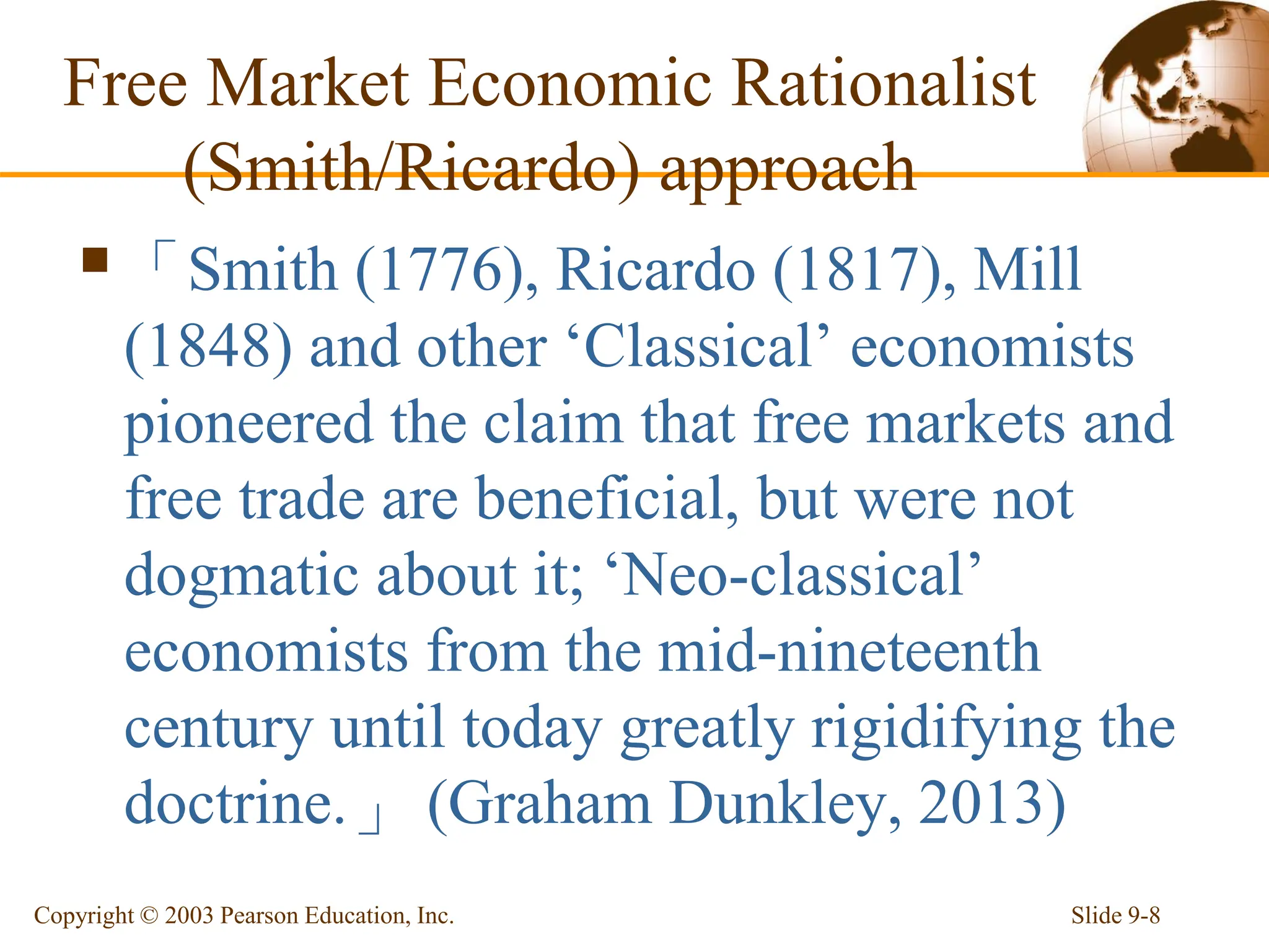 Free Market Economic Rationalist
(Smith/Ricardo) approach
「Smith (1776), Ricardo (1817), Mill
(1848) and other ‘Classical’ economists
pioneered the claim that free markets and
free trade are beneficial, but were not
dogmatic about it; ‘Neo-classical’
economists from the mid-nineteenth
century until today greatly rigidifying the
doctrine.」 (Graham Dunkley, 2013)
Slide 9-8
Copyright © 2003 Pearson Education, Inc.
 