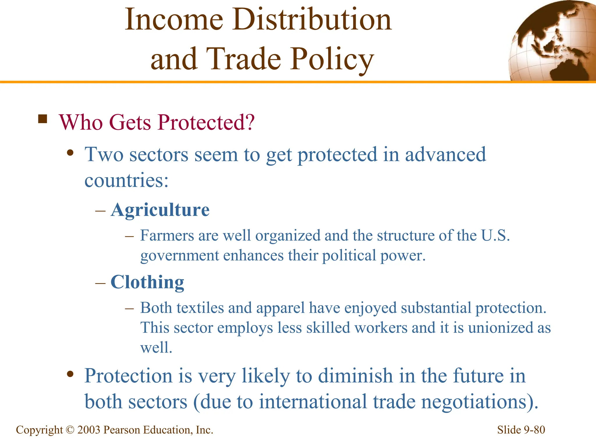 Slide 9-80
Copyright © 2003 Pearson Education, Inc.
 Who Gets Protected?
• Two sectors seem to get protected in advanced
countries:
– Agriculture
– Farmers are well organized and the structure of the U.S.
government enhances their political power.
– Clothing
– Both textiles and apparel have enjoyed substantial protection.
This sector employs less skilled workers and it is unionized as
well.
• Protection is very likely to diminish in the future in
both sectors (due to international trade negotiations).
Income Distribution
and Trade Policy
 