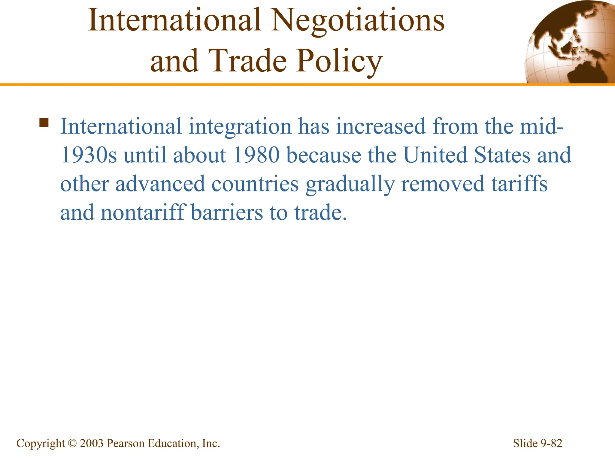 Slide 9-82
Copyright © 2003 Pearson Education, Inc.
International Negotiations
and Trade Policy
 International integration has increased from the mid-
1930s until about 1980 because the United States and
other advanced countries gradually removed tariffs
and nontariff barriers to trade.
 
