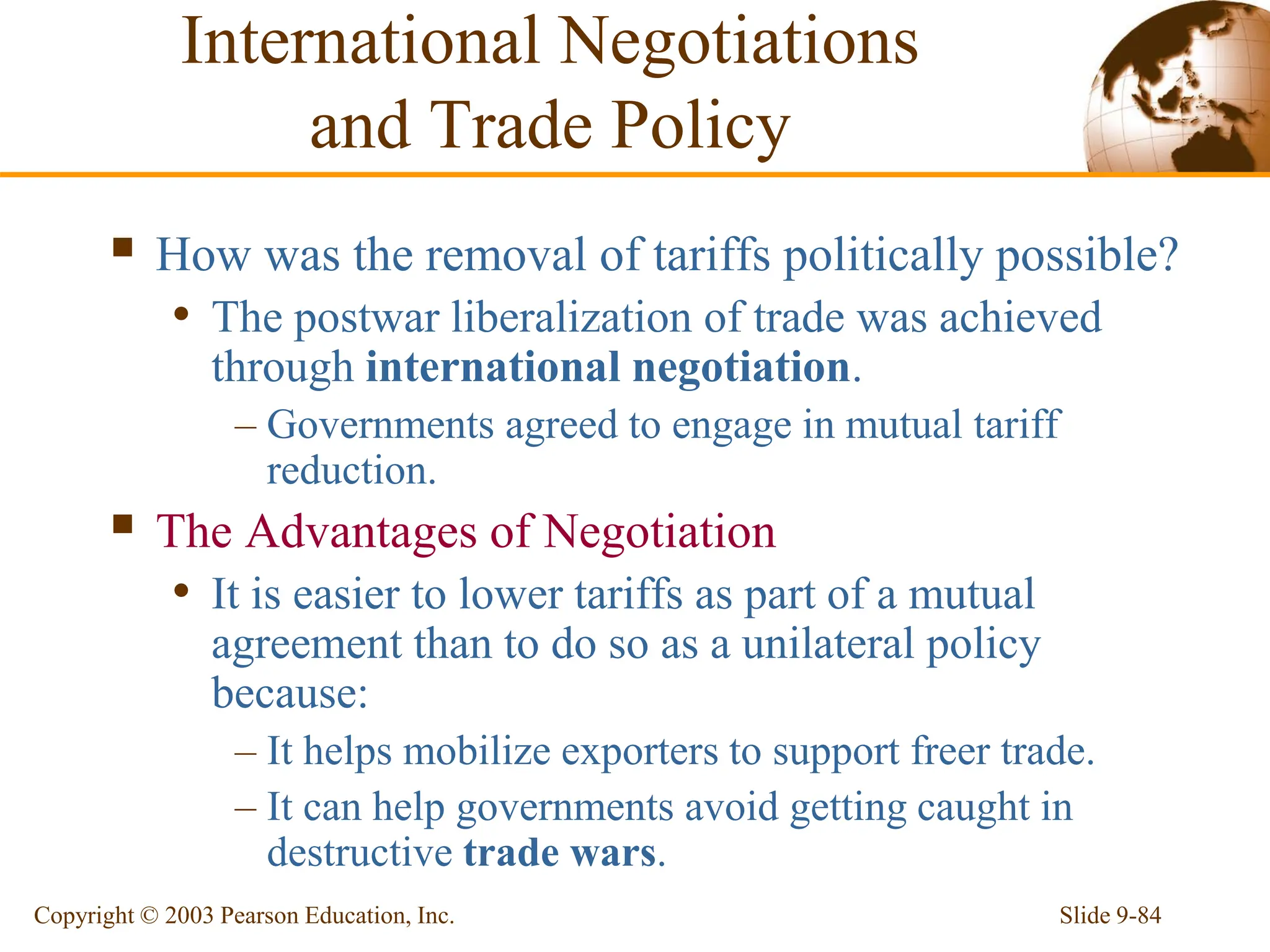 Slide 9-84
Copyright © 2003 Pearson Education, Inc.
 How was the removal of tariffs politically possible?
• The postwar liberalization of trade was achieved
through international negotiation.
– Governments agreed to engage in mutual tariff
reduction.
 The Advantages of Negotiation
• It is easier to lower tariffs as part of a mutual
agreement than to do so as a unilateral policy
because:
– It helps mobilize exporters to support freer trade.
– It can help governments avoid getting caught in
destructive trade wars.
International Negotiations
and Trade Policy
 