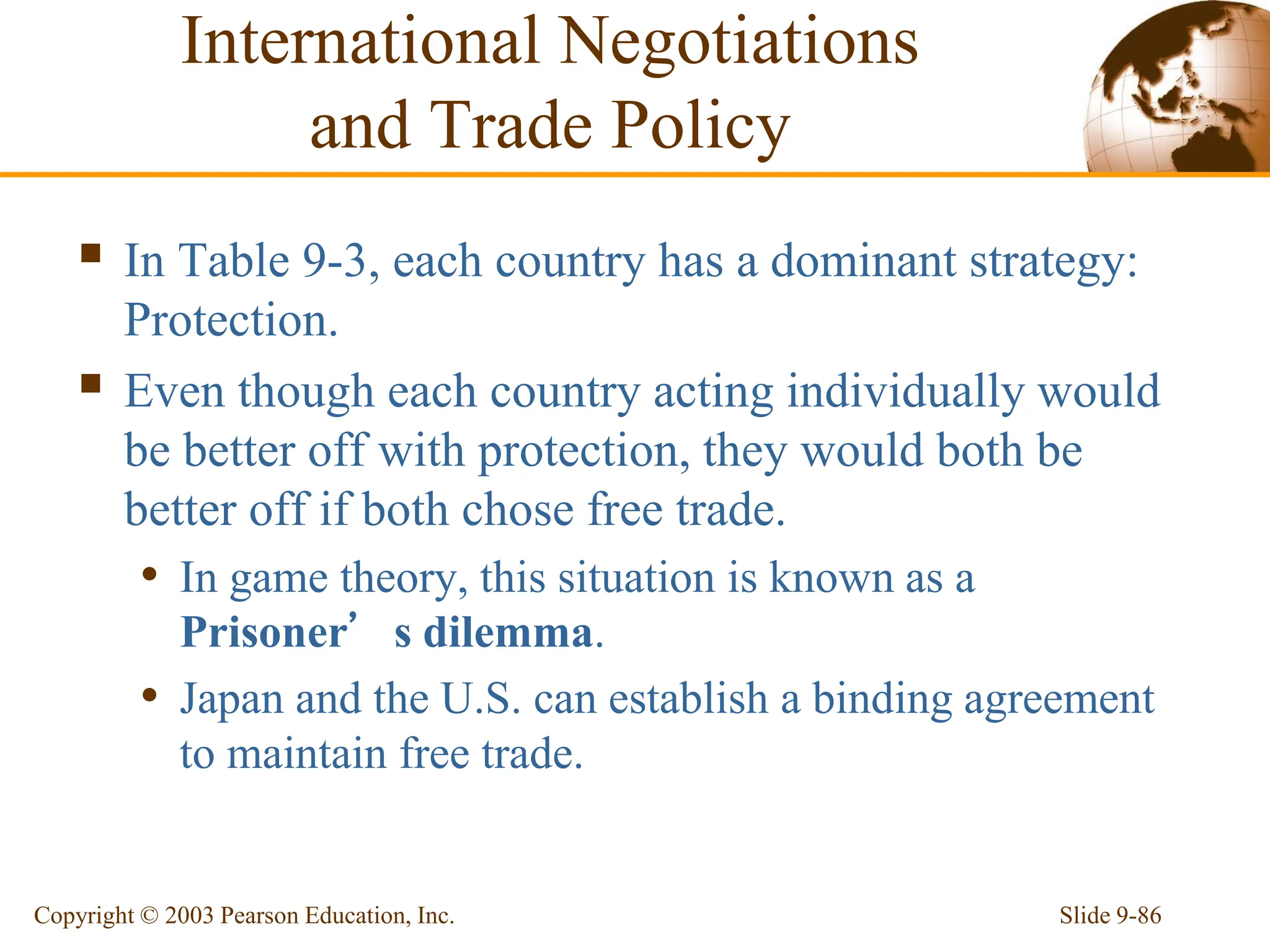 Slide 9-86
Copyright © 2003 Pearson Education, Inc.
 In Table 9-3, each country has a dominant strategy:
Protection.
 Even though each country acting individually would
be better off with protection, they would both be
better off if both chose free trade.
• In game theory, this situation is known as a
Prisoner’s dilemma.
• Japan and the U.S. can establish a binding agreement
to maintain free trade.
International Negotiations
and Trade Policy
 