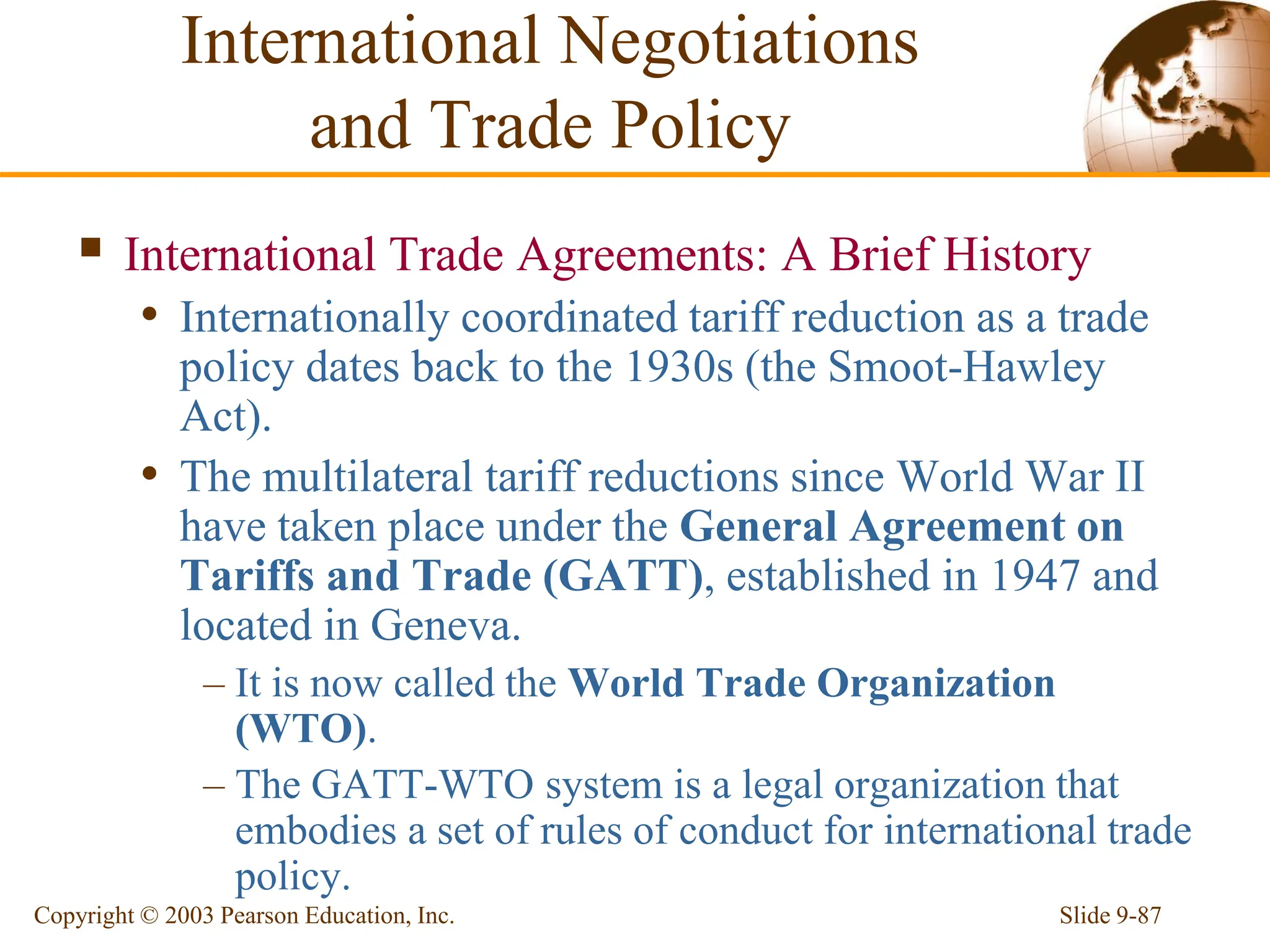 Slide 9-87
Copyright © 2003 Pearson Education, Inc.
 International Trade Agreements: A Brief History
• Internationally coordinated tariff reduction as a trade
policy dates back to the 1930s (the Smoot-Hawley
Act).
• The multilateral tariff reductions since World War II
have taken place under the General Agreement on
Tariffs and Trade (GATT), established in 1947 and
located in Geneva.
– It is now called the World Trade Organization
(WTO).
– The GATT-WTO system is a legal organization that
embodies a set of rules of conduct for international trade
policy.
International Negotiations
and Trade Policy
 