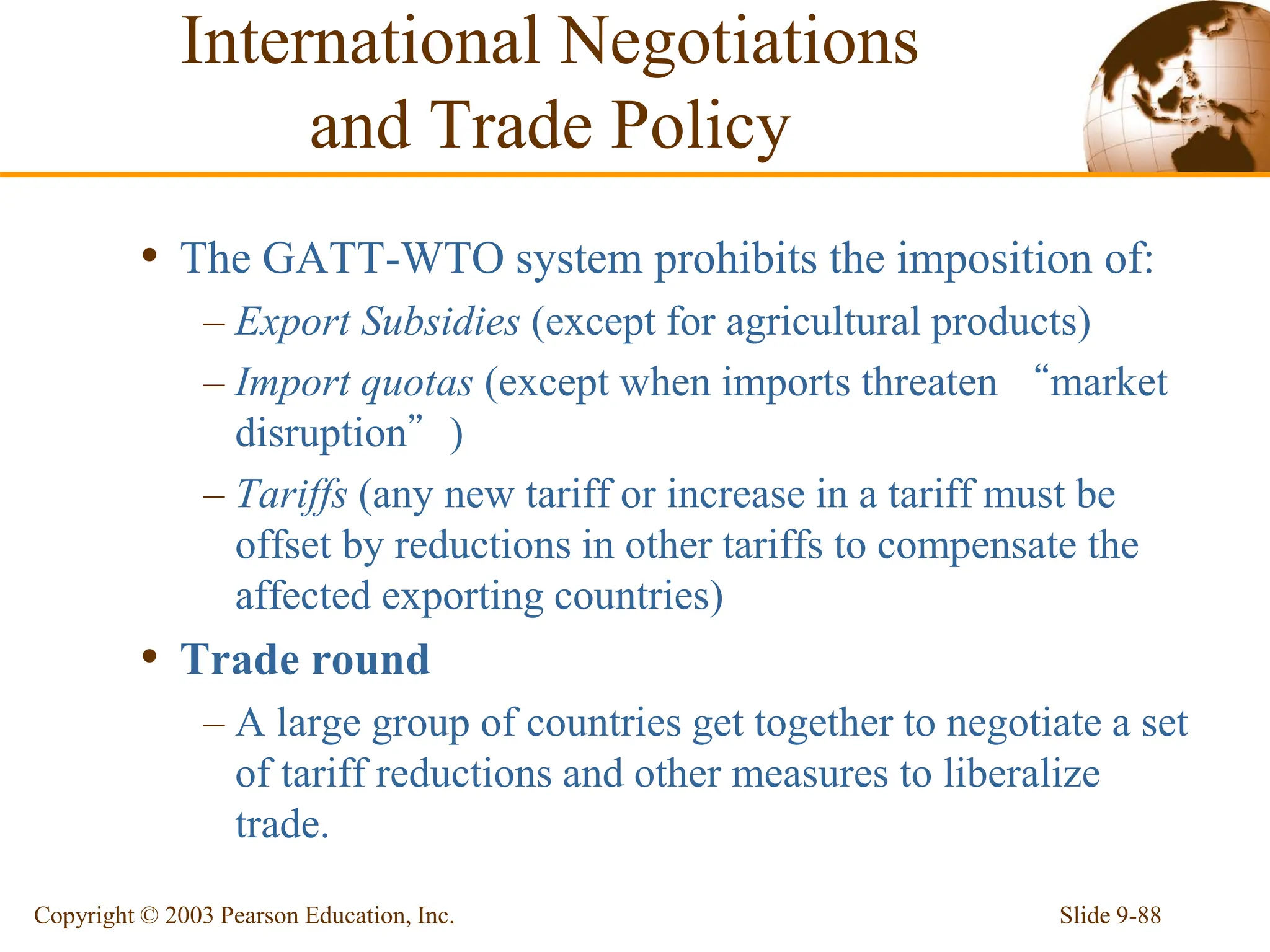 Slide 9-88
Copyright © 2003 Pearson Education, Inc.
• The GATT-WTO system prohibits the imposition of:
– Export Subsidies (except for agricultural products)
– Import quotas (except when imports threaten “market
disruption”)
– Tariffs (any new tariff or increase in a tariff must be
offset by reductions in other tariffs to compensate the
affected exporting countries)
• Trade round
– A large group of countries get together to negotiate a set
of tariff reductions and other measures to liberalize
trade.
International Negotiations
and Trade Policy
 