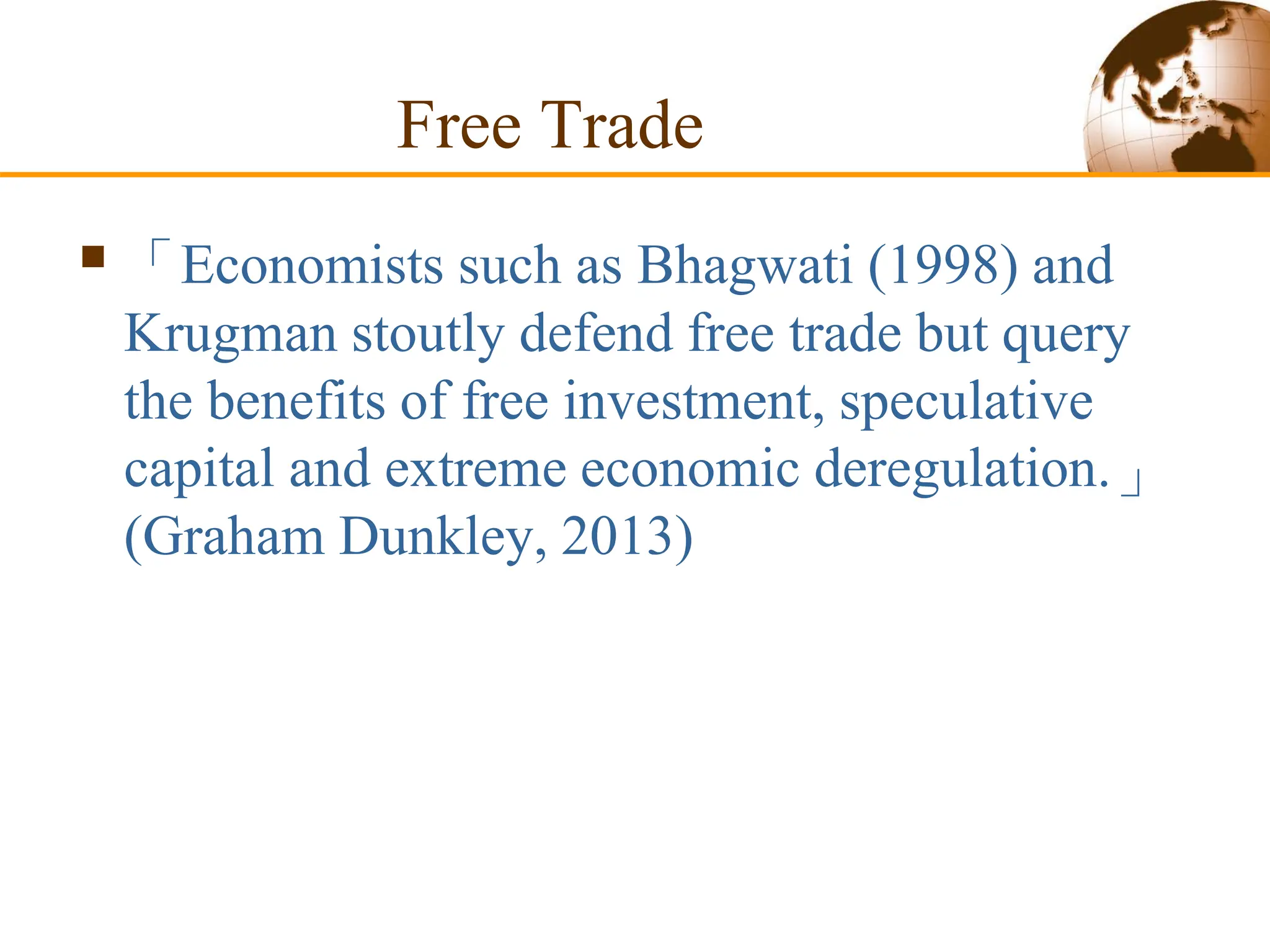 Free Trade
 「Economists such as Bhagwati (1998) and
Krugman stoutly defend free trade but query
the benefits of free investment, speculative
capital and extreme economic deregulation.」
(Graham Dunkley, 2013)
 