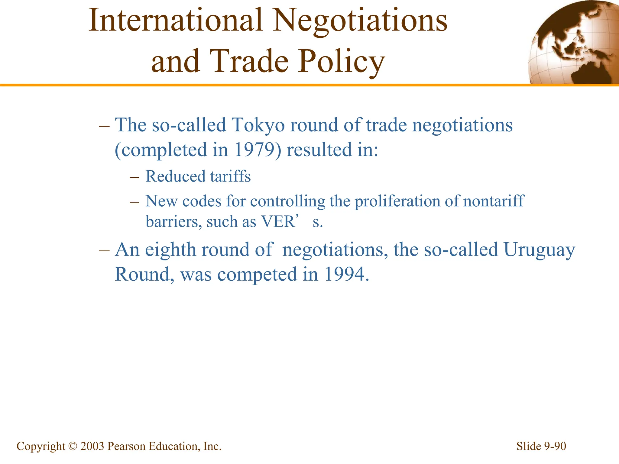 Slide 9-90
Copyright © 2003 Pearson Education, Inc.
– The so-called Tokyo round of trade negotiations
(completed in 1979) resulted in:
– Reduced tariffs
– New codes for controlling the proliferation of nontariff
barriers, such as VER’s.
– An eighth round of negotiations, the so-called Uruguay
Round, was competed in 1994.
International Negotiations
and Trade Policy
 