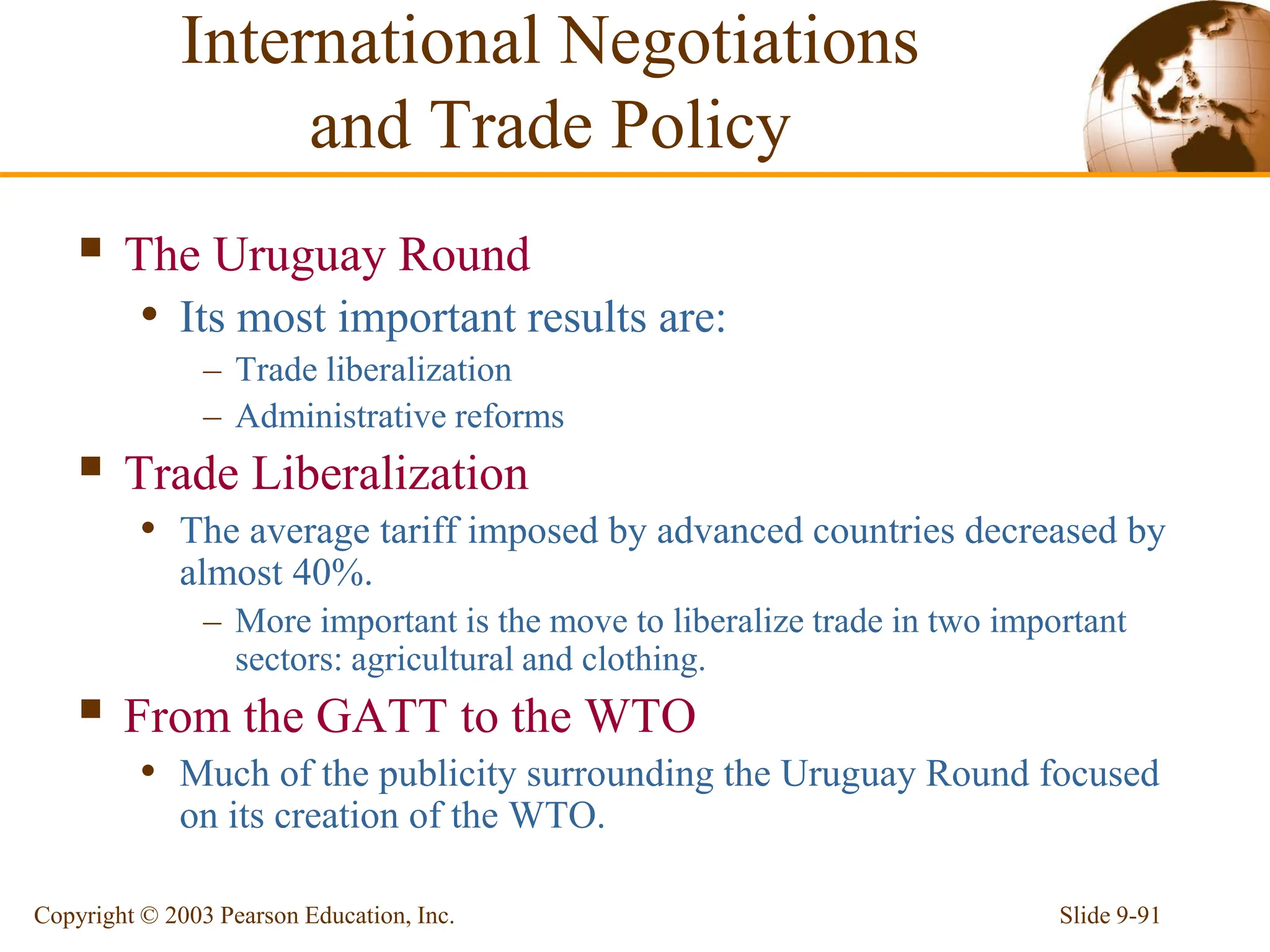 Slide 9-91
Copyright © 2003 Pearson Education, Inc.
 The Uruguay Round
• Its most important results are:
– Trade liberalization
– Administrative reforms
 Trade Liberalization
• The average tariff imposed by advanced countries decreased by
almost 40%.
– More important is the move to liberalize trade in two important
sectors: agricultural and clothing.
 From the GATT to the WTO
• Much of the publicity surrounding the Uruguay Round focused
on its creation of the WTO.
International Negotiations
and Trade Policy
 