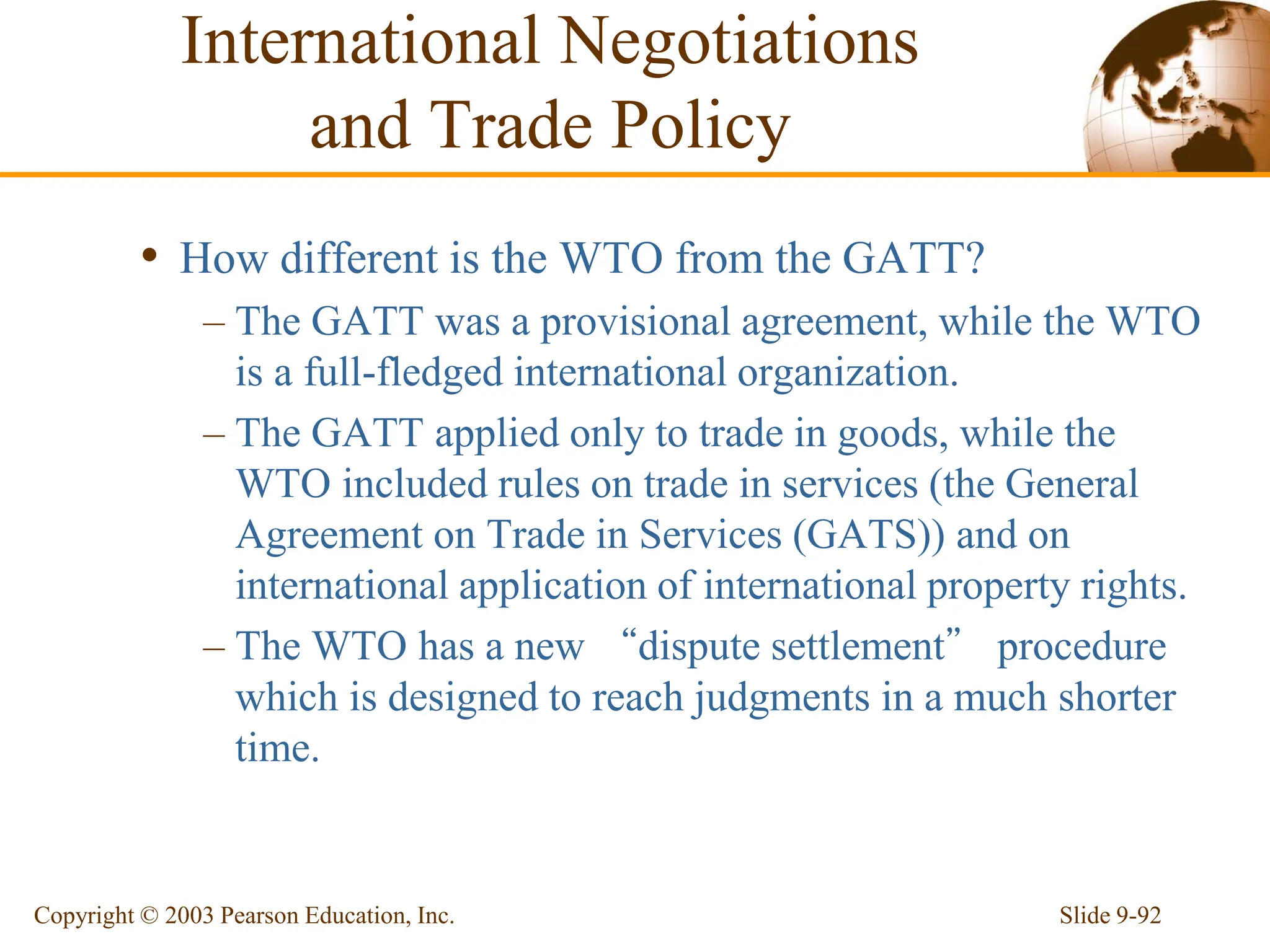 Slide 9-92
Copyright © 2003 Pearson Education, Inc.
• How different is the WTO from the GATT?
– The GATT was a provisional agreement, while the WTO
is a full-fledged international organization.
– The GATT applied only to trade in goods, while the
WTO included rules on trade in services (the General
Agreement on Trade in Services (GATS)) and on
international application of international property rights.
– The WTO has a new “dispute settlement” procedure
which is designed to reach judgments in a much shorter
time.
International Negotiations
and Trade Policy
 