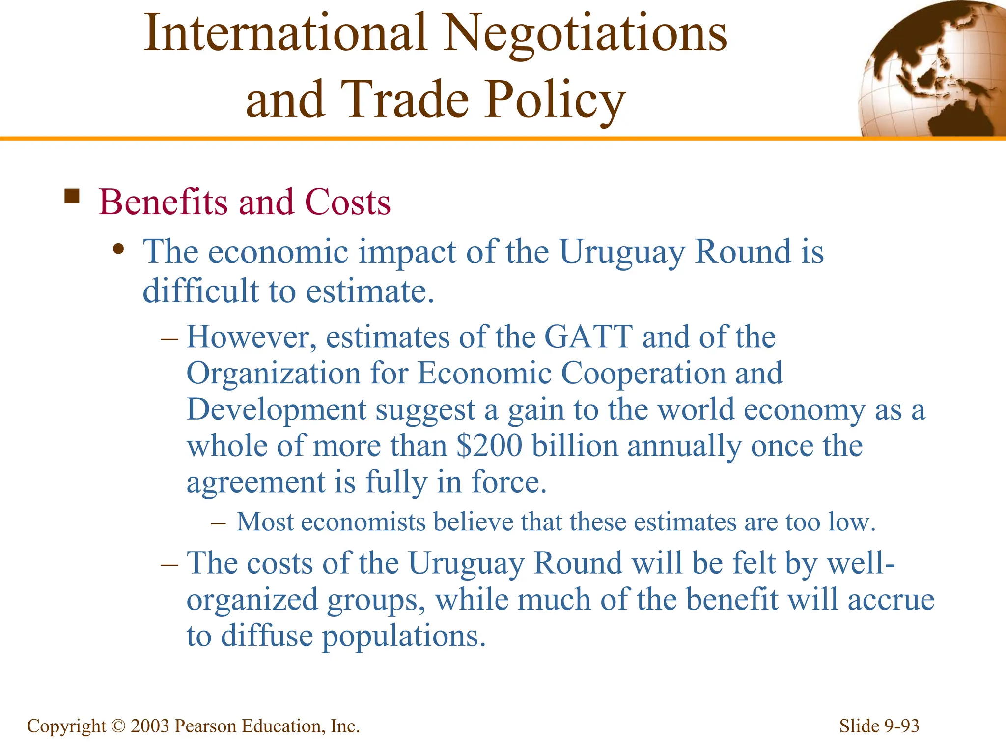 Slide 9-93
Copyright © 2003 Pearson Education, Inc.
 Benefits and Costs
• The economic impact of the Uruguay Round is
difficult to estimate.
– However, estimates of the GATT and of the
Organization for Economic Cooperation and
Development suggest a gain to the world economy as a
whole of more than $200 billion annually once the
agreement is fully in force.
– Most economists believe that these estimates are too low.
– The costs of the Uruguay Round will be felt by well-
organized groups, while much of the benefit will accrue
to diffuse populations.
International Negotiations
and Trade Policy
 