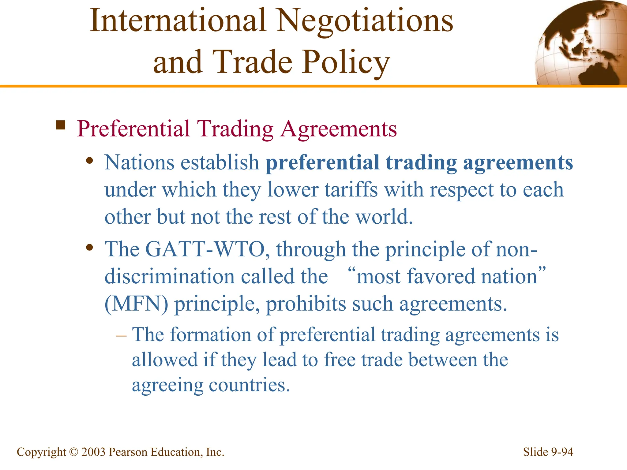 Slide 9-94
Copyright © 2003 Pearson Education, Inc.
 Preferential Trading Agreements
• Nations establish preferential trading agreements
under which they lower tariffs with respect to each
other but not the rest of the world.
• The GATT-WTO, through the principle of non-
discrimination called the “most favored nation”
(MFN) principle, prohibits such agreements.
– The formation of preferential trading agreements is
allowed if they lead to free trade between the
agreeing countries.
International Negotiations
and Trade Policy
 