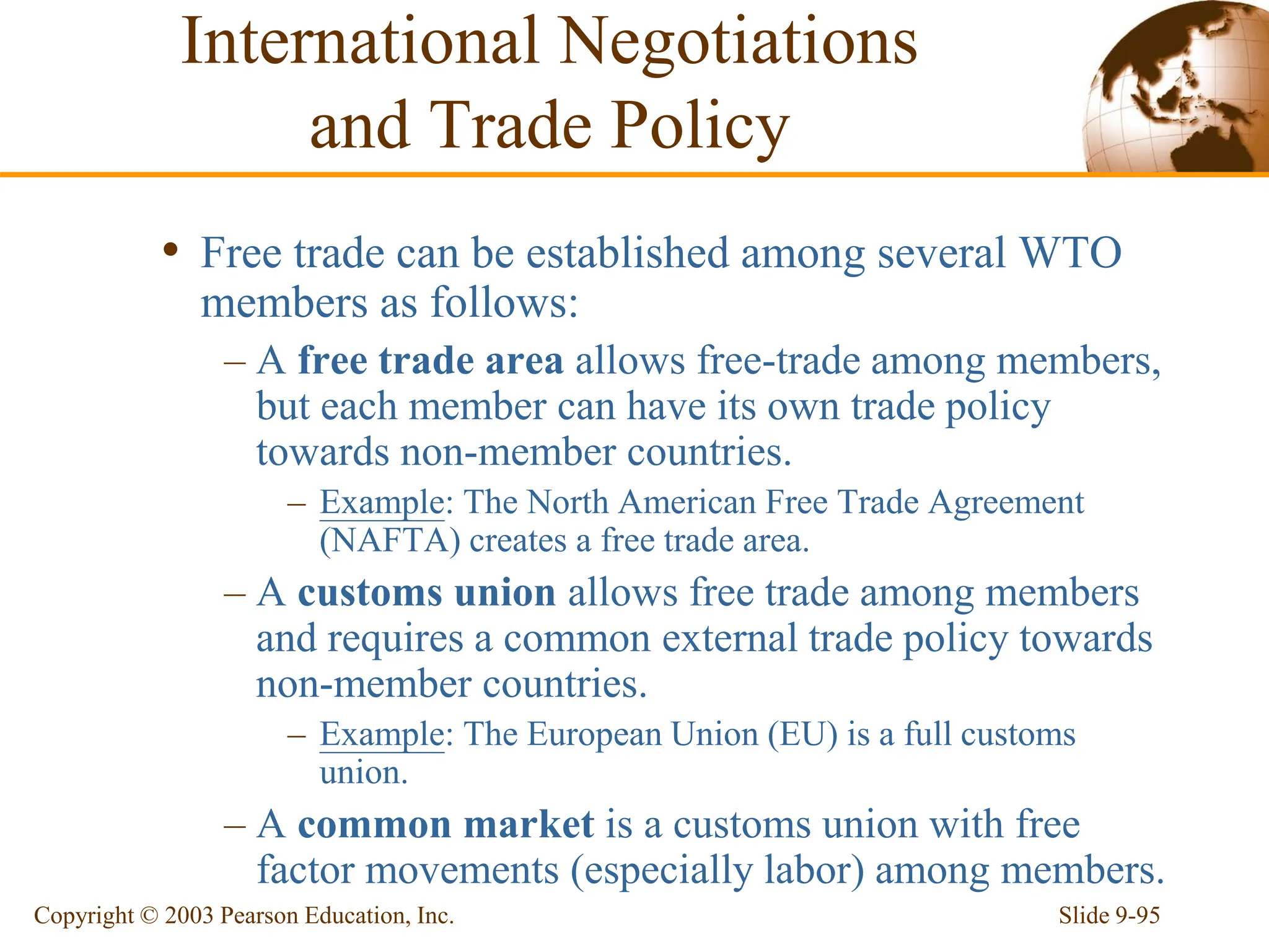 Slide 9-95
Copyright © 2003 Pearson Education, Inc.
• Free trade can be established among several WTO
members as follows:
– A free trade area allows free-trade among members,
but each member can have its own trade policy
towards non-member countries.
– Example: The North American Free Trade Agreement
(NAFTA) creates a free trade area.
– A customs union allows free trade among members
and requires a common external trade policy towards
non-member countries.
– Example: The European Union (EU) is a full customs
union.
– A common market is a customs union with free
factor movements (especially labor) among members.
International Negotiations
and Trade Policy
 