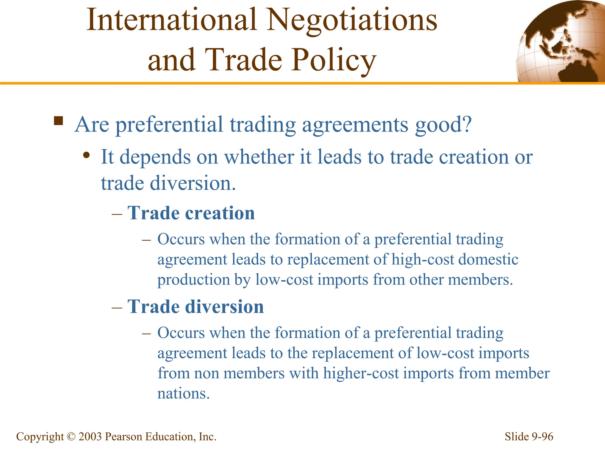 Slide 9-96
Copyright © 2003 Pearson Education, Inc.
 Are preferential trading agreements good?
• It depends on whether it leads to trade creation or
trade diversion.
– Trade creation
– Occurs when the formation of a preferential trading
agreement leads to replacement of high-cost domestic
production by low-cost imports from other members.
– Trade diversion
– Occurs when the formation of a preferential trading
agreement leads to the replacement of low-cost imports
from non members with higher-cost imports from member
nations.
International Negotiations
and Trade Policy
 