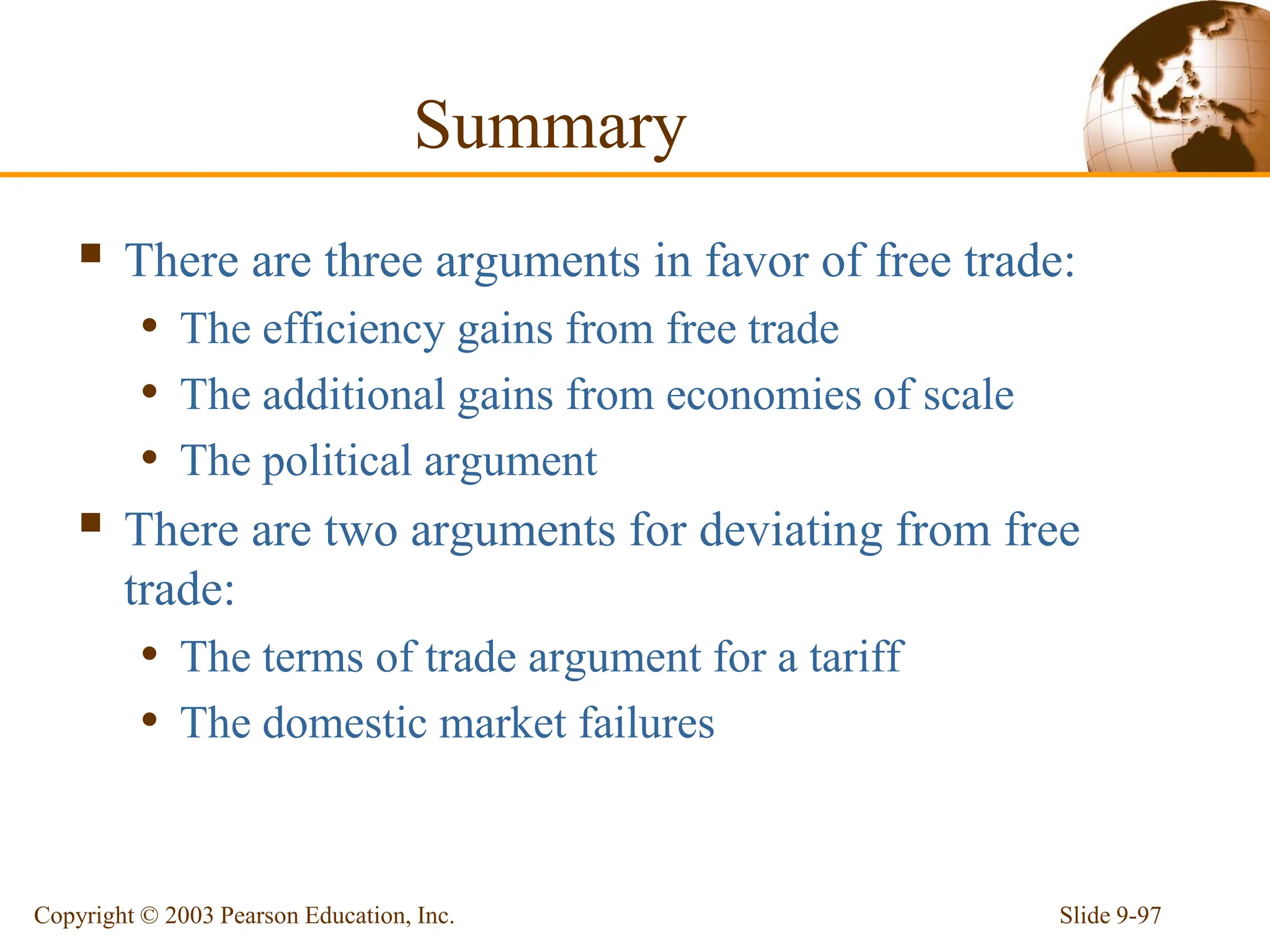 Slide 9-97
Copyright © 2003 Pearson Education, Inc.
Summary
 There are three arguments in favor of free trade:
• The efficiency gains from free trade
• The additional gains from economies of scale
• The political argument
 There are two arguments for deviating from free
trade:
• The terms of trade argument for a tariff
• The domestic market failures
 