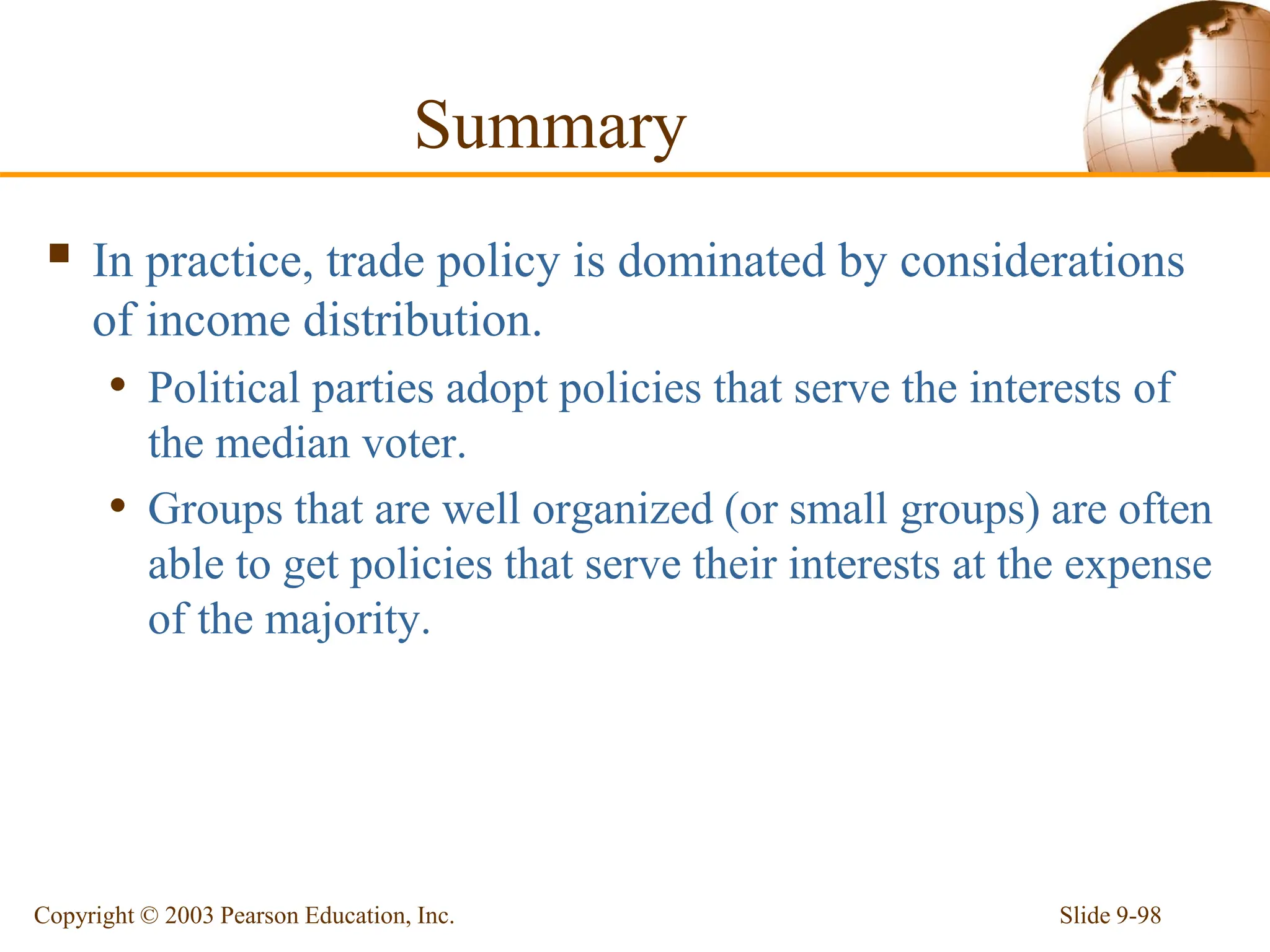Slide 9-98
Copyright © 2003 Pearson Education, Inc.
Summary
 In practice, trade policy is dominated by considerations
of income distribution.
• Political parties adopt policies that serve the interests of
the median voter.
• Groups that are well organized (or small groups) are often
able to get policies that serve their interests at the expense
of the majority.
 