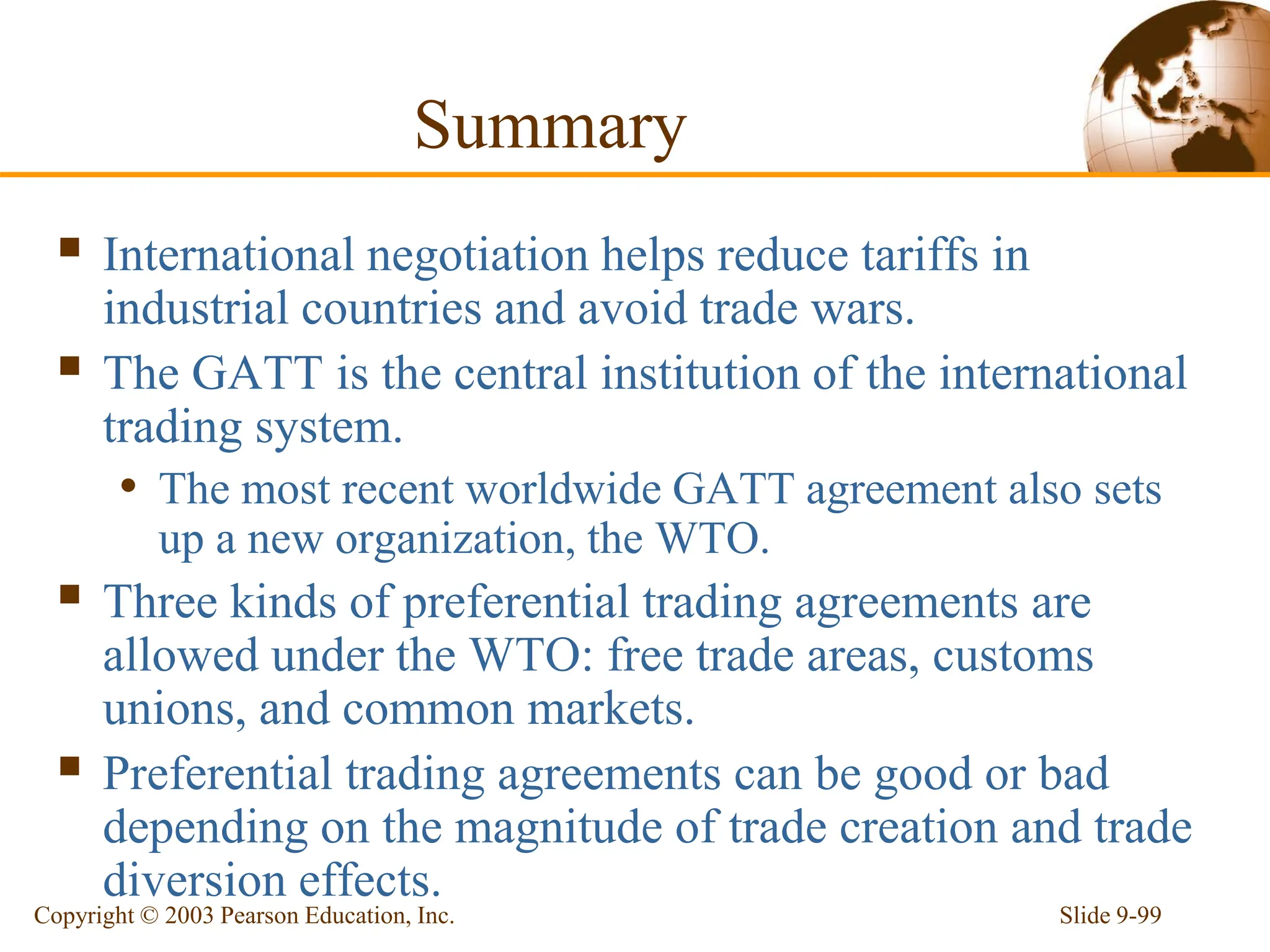 Slide 9-99
Copyright © 2003 Pearson Education, Inc.
Summary
 International negotiation helps reduce tariffs in
industrial countries and avoid trade wars.
 The GATT is the central institution of the international
trading system.
• The most recent worldwide GATT agreement also sets
up a new organization, the WTO.
 Three kinds of preferential trading agreements are
allowed under the WTO: free trade areas, customs
unions, and common markets.
 Preferential trading agreements can be good or bad
depending on the magnitude of trade creation and trade
diversion effects.
 
