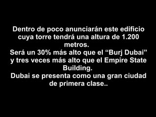 Dentro de poco anunciarán este edificio cuya torre tendrá una altura de 1.200 metros.  Será un 30% más alto que el “Burj Dubai” y tres veces más alto que el Empire State Building.  Dubai se presenta como una gran ciudad de primera clase.. 