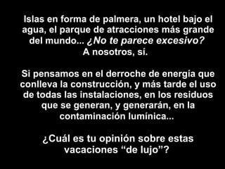 Islas en forma de palmera, un hotel bajo el agua, el parque de atracciones más grande del mundo...  ¿No te parece excesivo?   A nosotros, sí.   Si pensamos en el derroche de energía que conlleva la construcción, y más tarde el uso de todas las instalaciones, en los residuos que se generan, y generarán, en la contaminación lumínica...   ¿Cuál es tu opinión sobre estas vacaciones “de lujo”?  