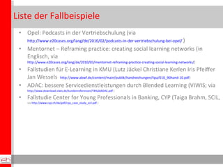 Liste der Fallbeispiele
 • Opel: Podcasts in der Vertriebschulung (via
     http://www.e20cases.org/lang/de/2010/02/podcasts-in-der-vertriebschulung-bei-opel/)

 • Mentornet – Reframingpractice: creatingsociallearningnetworks (in Englisch,
   via http://www.e20cases.org/lang/de/2010/03/mentornet-reframing-practice-creating-social-learning-networks/)
 • Fallstudien für E-Learning in KMU (Lutz Jäckel Christiane Kerlen Iris Pfeiffer
   Jan Wessels http://www.abwf.de/content/main/publik/handreichungen/lipa/010_90hand-10.pdf)
 • ADAC: bessere Servicedienstleistungen durch BlendedLearning (VIWIS; via
     http://www.download.viwis.de/kundenreferenzen/TB%20ADAC.pdf )

 • Fallstudie Center for Young Professionals in Banking, CYP (Taiga Brahm, SCIL,
     via http://www.cyp.ch/de/pdf/cyp_case_study_scil.pdf )
 