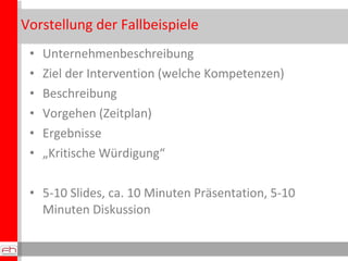 Vorstellung der Fallbeispiele
 •   Unternehmenbeschreibung
 •   Ziel der Intervention (welche Kompetenzen)
 •   Beschreibung
 •   Vorgehen (Zeitplan)
 •   Ergebnisse
 •   „Kritische Würdigung“

 • 5-10 Slides, ca. 10 Minuten Präsentation, 5-10
   Minuten Diskussion
 
