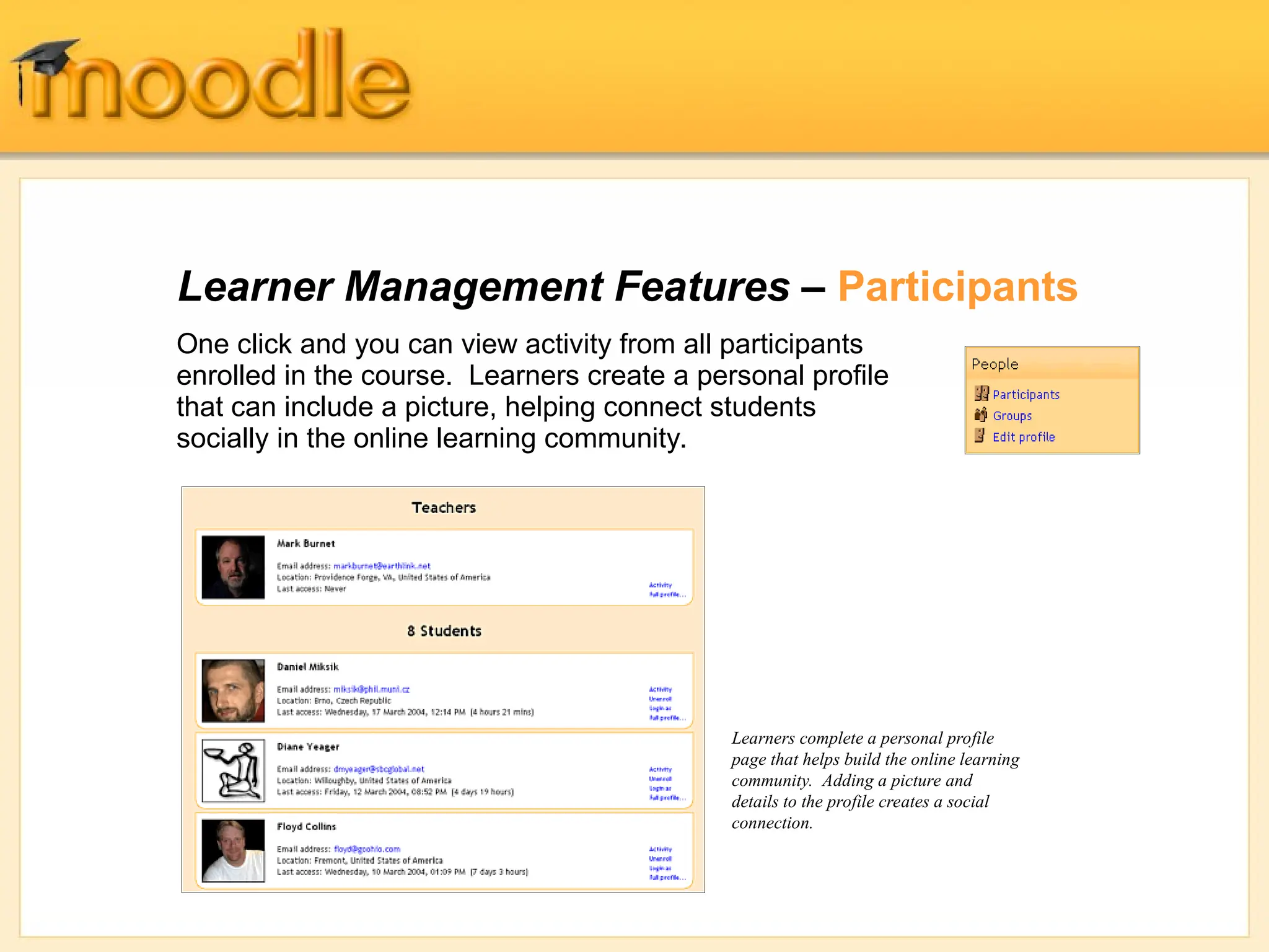 Learner Management Features – Participants
One click and you can view activity from all participants
enrolled in the course. Learners create a personal profile
that can include a picture, helping connect students
socially in the online learning community.
Learners complete a personal profile
page that helps build the online learning
community. Adding a picture and
details to the profile creates a social
connection.
 