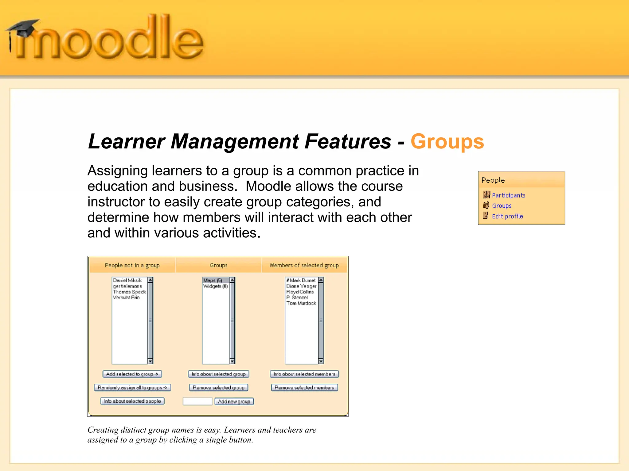 Learner Management Features - Groups
Assigning learners to a group is a common practice in
education and business. Moodle allows the course
instructor to easily create group categories, and
determine how members will interact with each other
and within various activities.
Creating distinct group names is easy. Learners and teachers are
assigned to a group by clicking a single button.
 