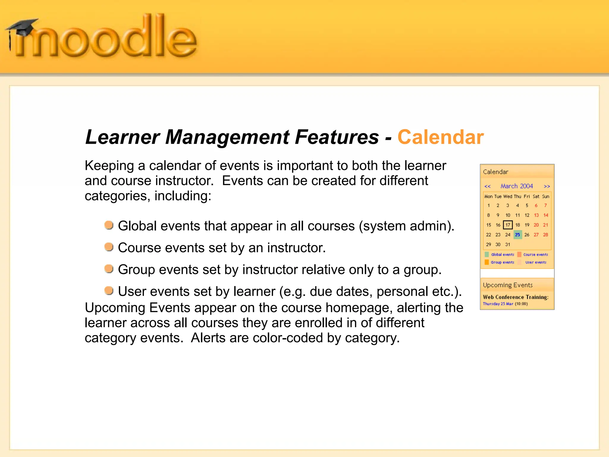 Learner Management Features - Calendar
Keeping a calendar of events is important to both the learner
and course instructor. Events can be created for different
categories, including:
Upcoming Events appear on the course homepage, alerting the
learner across all courses they are enrolled in of different
category events. Alerts are color-coded by category.
Global events that appear in all courses (system admin).
Course events set by an instructor.
Group events set by instructor relative only to a group.
User events set by learner (e.g. due dates, personal etc.).
 