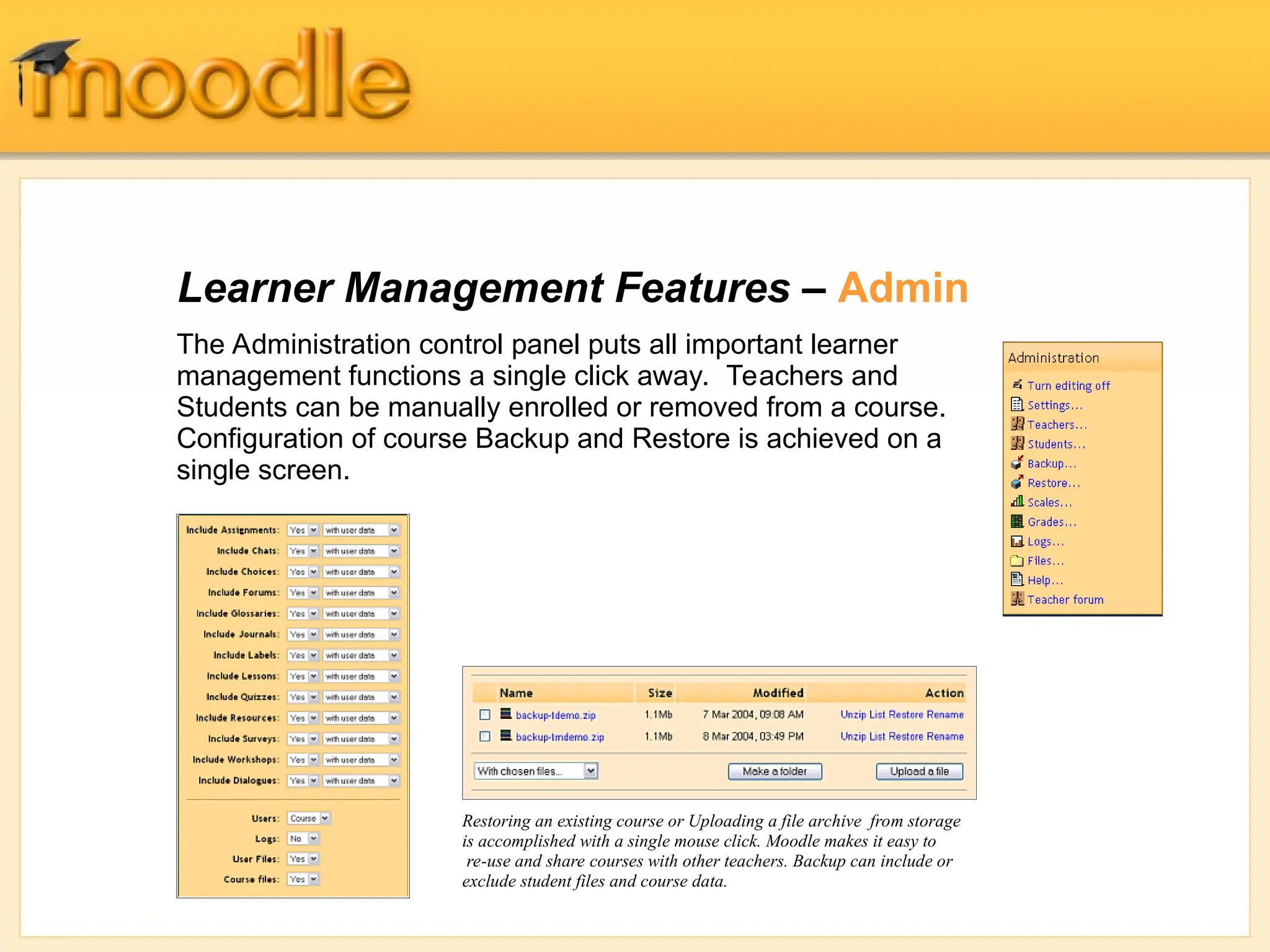 Learner Management Features – Admin
The Administration control panel puts all important learner
management functions a single click away. Teachers and
Students can be manually enrolled or removed from a course.
Configuration of course Backup and Restore is achieved on a
single screen.
Restoring an existing course or Uploading a file archive from storage
is accomplished with a single mouse click. Moodle makes it easy to
re-use and share courses with other teachers. Backup can include or
exclude student files and course data.
 