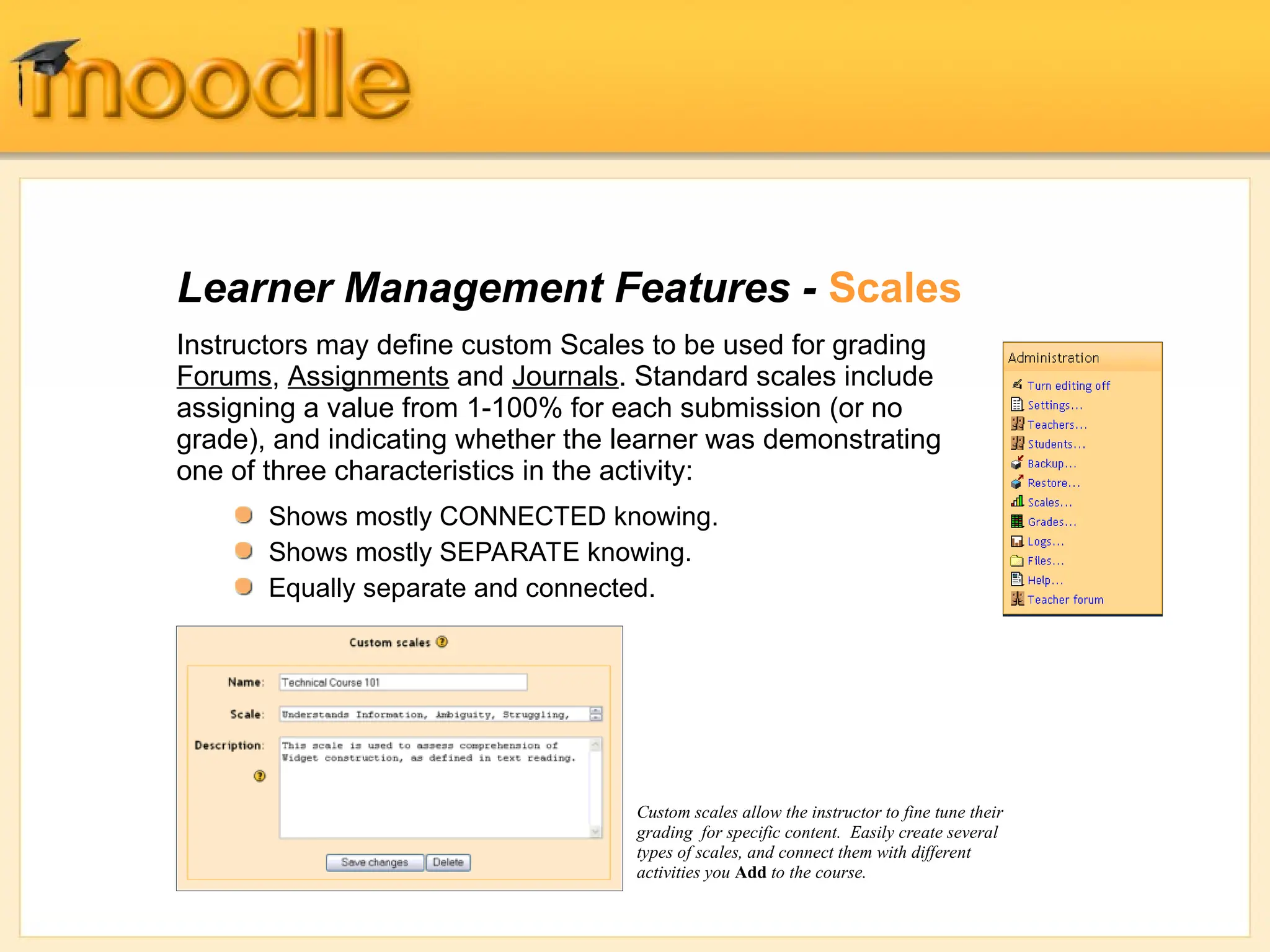 Learner Management Features - Scales
Instructors may define custom Scales to be used for grading
Forums, Assignments and Journals. Standard scales include
assigning a value from 1-100% for each submission (or no
grade), and indicating whether the learner was demonstrating
one of three characteristics in the activity:
Custom scales allow the instructor to fine tune their
grading for specific content. Easily create several
types of scales, and connect them with different
activities you Add to the course.
Shows mostly CONNECTED knowing.
Shows mostly SEPARATE knowing.
Equally separate and connected.
 