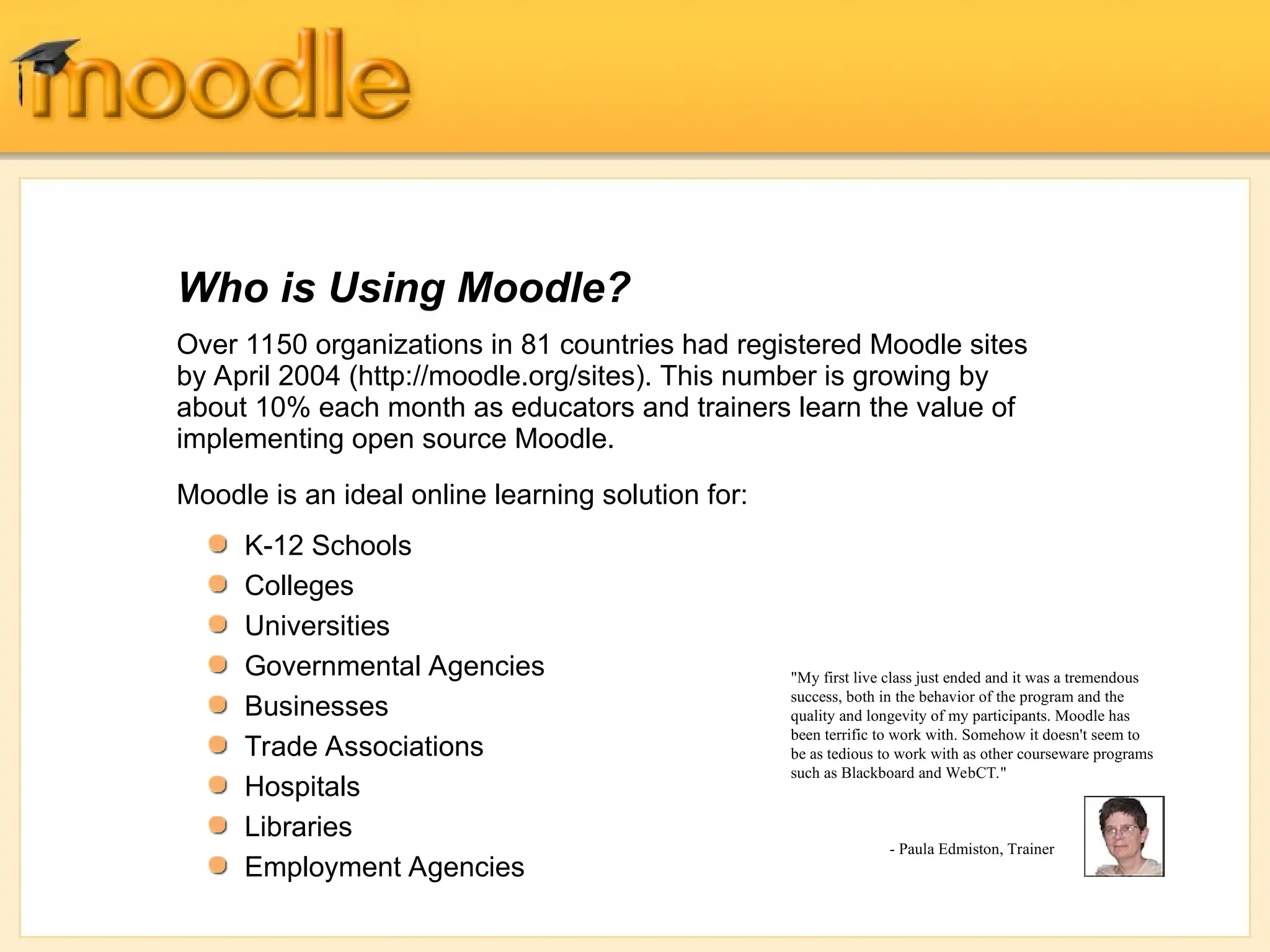 Over 1150 organizations in 81 countries had registered Moodle sites
by April 2004 (http://moodle.org/sites). This number is growing by
about 10% each month as educators and trainers learn the value of
implementing open source Moodle.
Moodle is an ideal online learning solution for:
Who is Using Moodle?
"My first live class just ended and it was a tremendous
success, both in the behavior of the program and the
quality and longevity of my participants. Moodle has
been terrific to work with. Somehow it doesn't seem to
be as tedious to work with as other courseware programs
such as Blackboard and WebCT."
- Paula Edmiston, Trainer
K-12 Schools
Colleges
Universities
Governmental Agencies
Businesses
Trade Associations
Hospitals
Libraries
Employment Agencies
 