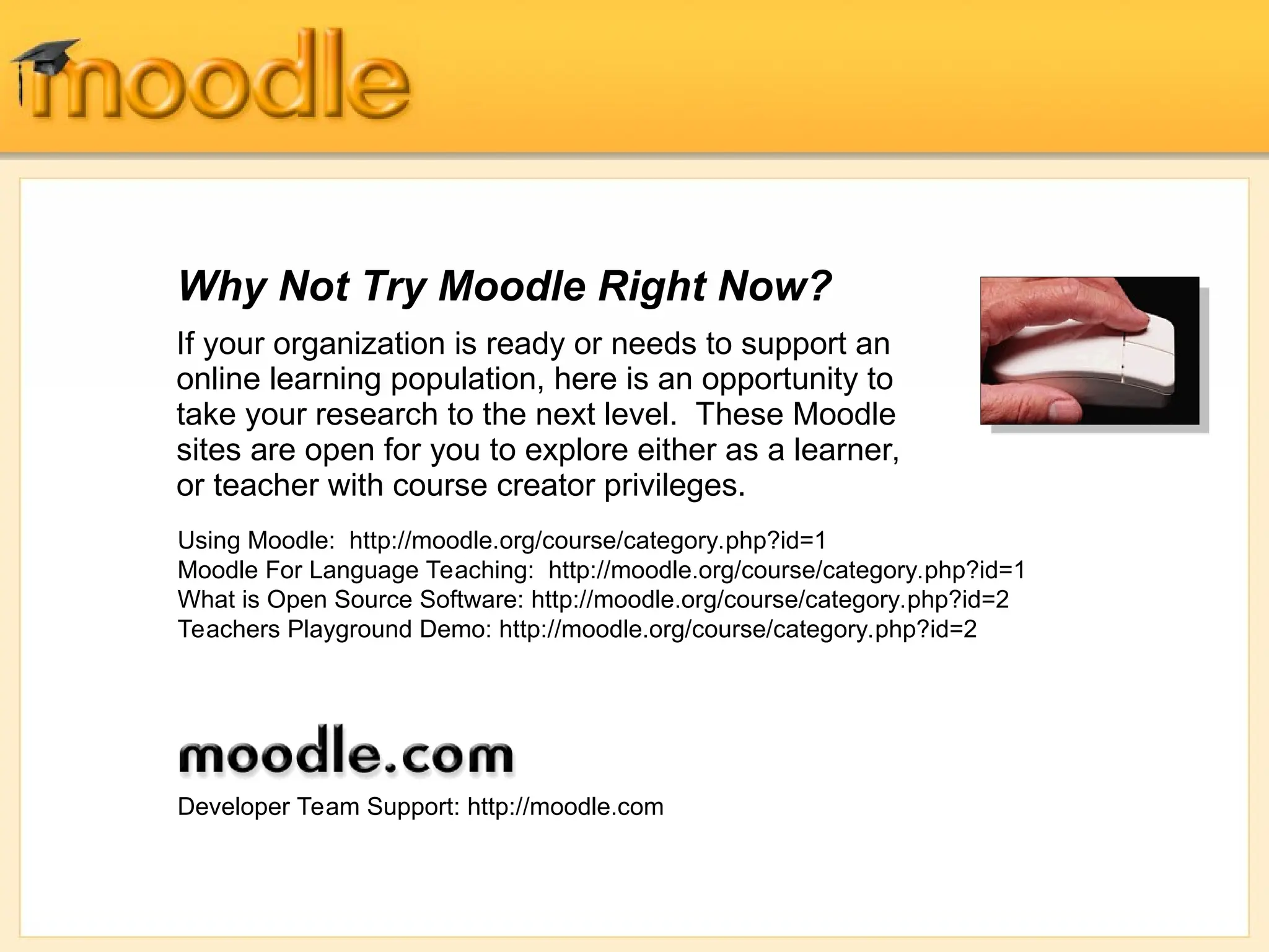 Why Not Try Moodle Right Now?
If your organization is ready or needs to support an
online learning population, here is an opportunity to
take your research to the next level. These Moodle
sites are open for you to explore either as a learner,
or teacher with course creator privileges.
Using Moodle: http://moodle.org/course/category.php?id=1
Moodle For Language Teaching: http://moodle.org/course/category.php?id=1
What is Open Source Software: http://moodle.org/course/category.php?id=2
Teachers Playground Demo: http://moodle.org/course/category.php?id=2
Developer Team Support: http://moodle.com
 