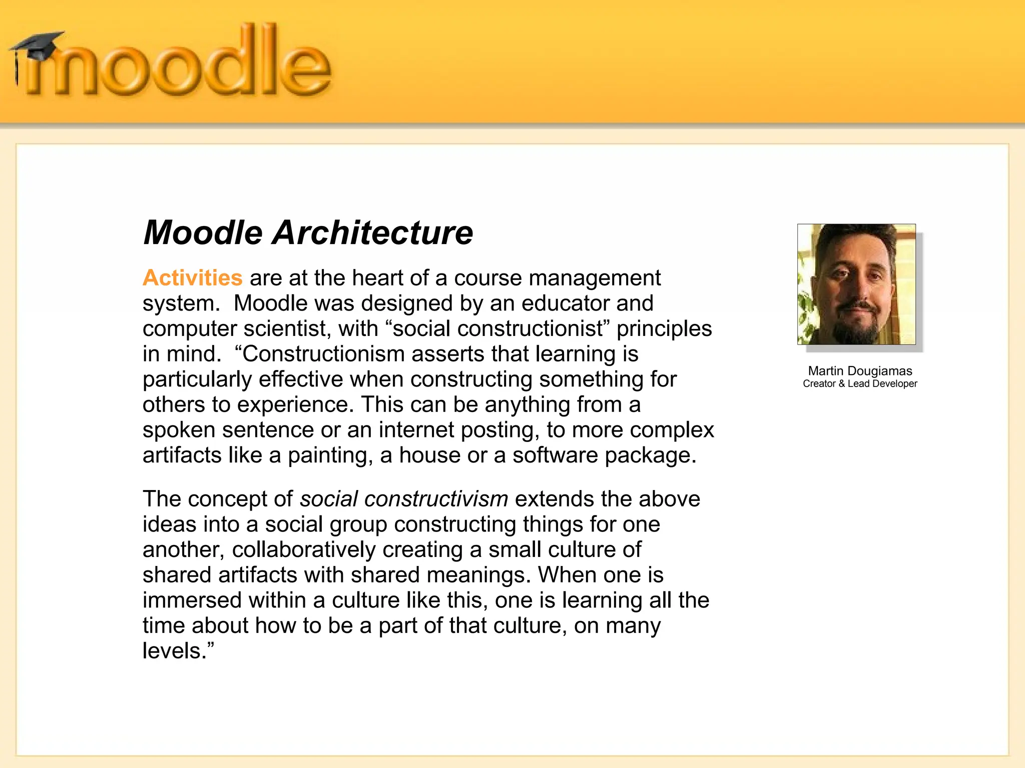 Moodle Architecture
Activities are at the heart of a course management
system. Moodle was designed by an educator and
computer scientist, with “social constructionist” principles
in mind. “Constructionism asserts that learning is
particularly effective when constructing something for
others to experience. This can be anything from a
spoken sentence or an internet posting, to more complex
artifacts like a painting, a house or a software package.
The concept of social constructivism extends the above
ideas into a social group constructing things for one
another, collaboratively creating a small culture of
shared artifacts with shared meanings. When one is
immersed within a culture like this, one is learning all the
time about how to be a part of that culture, on many
levels.”
Martin Dougiamas
Creator & Lead Developer
 