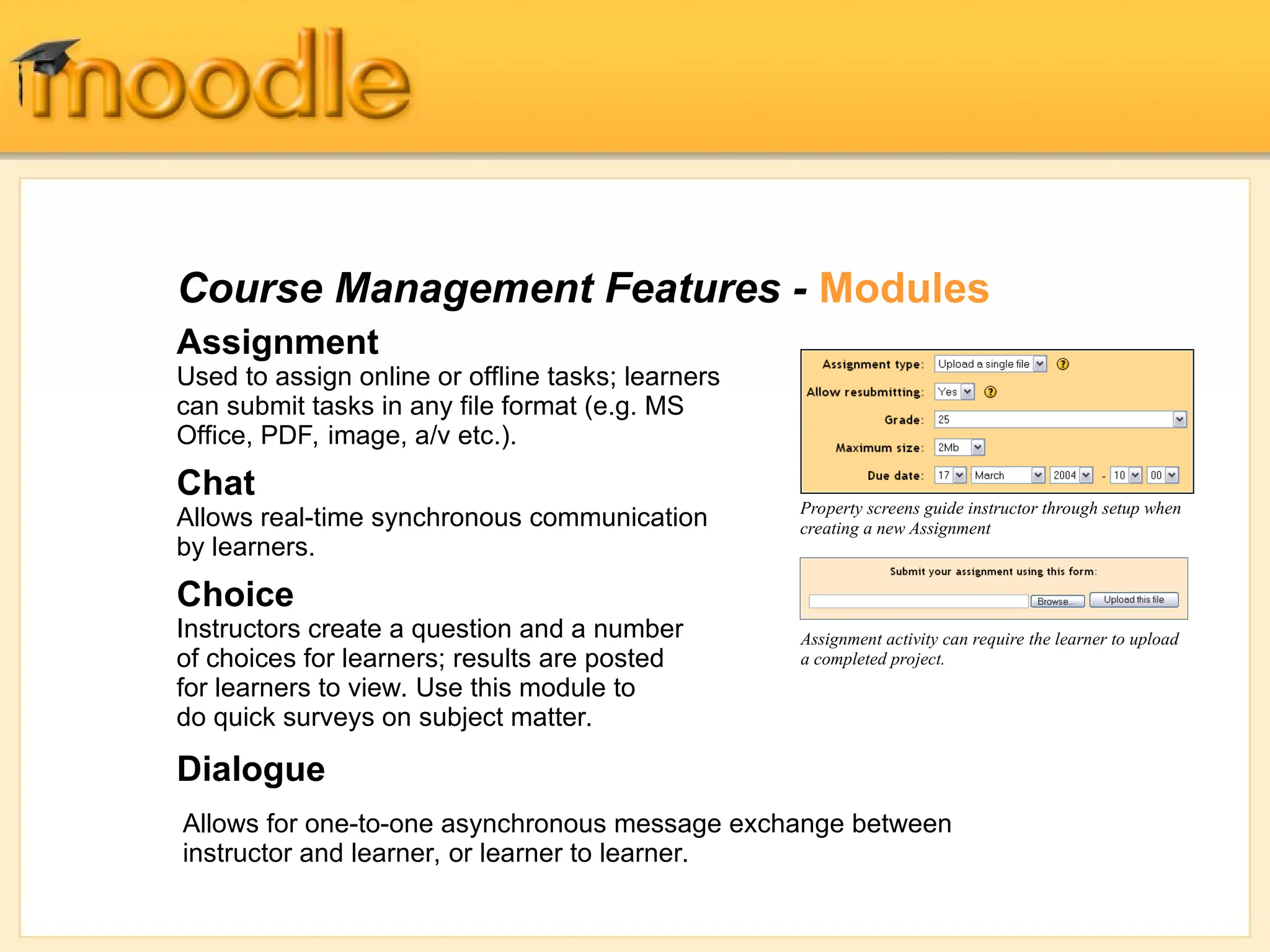 Course Management Features - Modules
Assignment
Used to assign online or offline tasks; learners
can submit tasks in any file format (e.g. MS
Office, PDF, image, a/v etc.).
Chat
Allows real-time synchronous communication
by learners.
Choice
Instructors create a question and a number
of choices for learners; results are posted
for learners to view. Use this module to
do quick surveys on subject matter.
Dialogue
Property screens guide instructor through setup when
creating a new Assignment
Assignment activity can require the learner to upload
a completed project.
Allows for one-to-one asynchronous message exchange between
instructor and learner, or learner to learner.
 