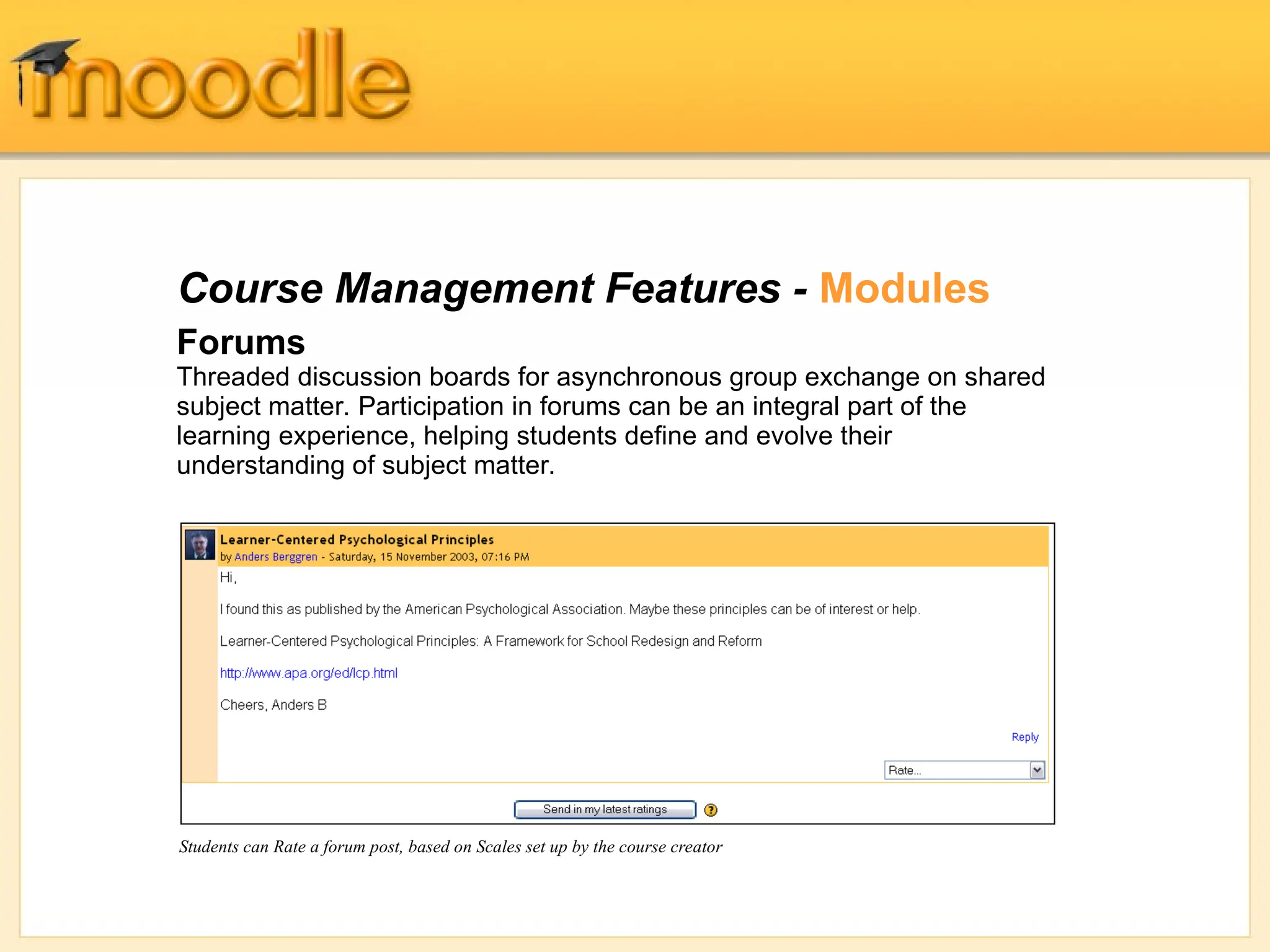 Course Management Features - Modules
Forums
Threaded discussion boards for asynchronous group exchange on shared
subject matter. Participation in forums can be an integral part of the
learning experience, helping students define and evolve their
understanding of subject matter.
Students can Rate a forum post, based on Scales set up by the course creator
 