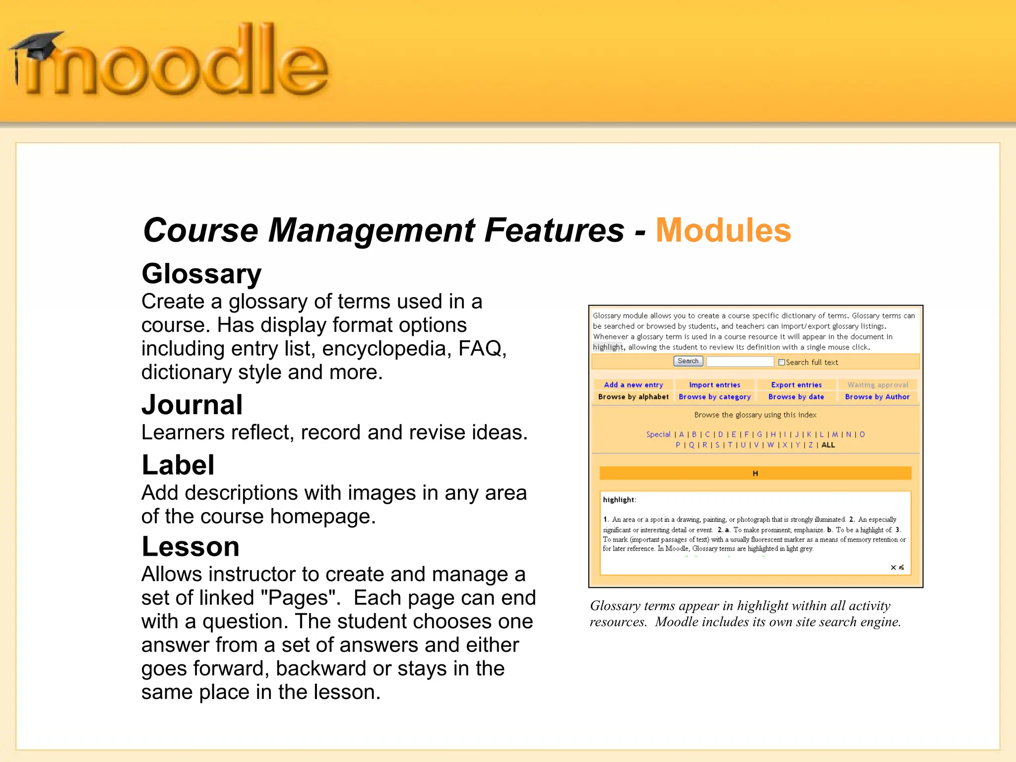 Course Management Features - Modules
Glossary
Create a glossary of terms used in a
course. Has display format options
including entry list, encyclopedia, FAQ,
dictionary style and more.
Journal
Learners reflect, record and revise ideas.
Label
Add descriptions with images in any area
of the course homepage.
Lesson
Allows instructor to create and manage a
set of linked "Pages". Each page can end
with a question. The student chooses one
answer from a set of answers and either
goes forward, backward or stays in the
same place in the lesson.
Glossary terms appear in highlight within all activity
resources. Moodle includes its own site search engine.
 