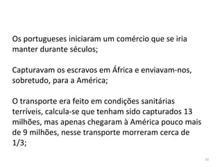 10
Os portugueses iniciaram um comércio que se iria
manter durante séculos;
Capturavam os escravos em África e enviavam-nos,
sobretudo, para a América;
O transporte era feito em condições sanitárias
terríveis, calcula-se que tenham sido capturados 13
milhões, mas apenas chegaram à América pouco mais
de 9 milhões, nesse transporte morreram cerca de
1/3;
 