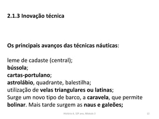 2.1.3 Inovação técnica
Os principais avanços das técnicas náuticas:
leme de cadaste (central);
bússola;
cartas-portulano;
astrolábio, quadrante, balestilha;
utilização de velas triangulares ou latinas;
Surge um novo tipo de barco, a caravela, que permite
bolinar. Mais tarde surgem as naus e galeões;
História A, 10º ano, Mòdulo 3 12
 