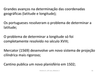 Grandes avanços na determinação das coordenadas
geográficas (latitude e longitude);
Os portugueses resolveram o problema de determinar a
latitude;
O problema de determinar a longitude só foi
completamente resolvido no século XVIII;
Mercator (1569) desenvolve um novo sistema de projeção
cilíndrica mais rigoroso;
Cantino publica um novo planisfério em 1502;
História A, 10º ano, Mòdulo 3 16
 