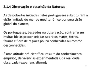 2.1.4 Observação e descrição da Natureza
As descobertas iniciadas pelos portugueses substituíram a
visão limitada do mundo mediterrânico por uma visão
global do planeta;
Os portugueses, baseados na observação, contrariaram
muitas ideias preconcebidas sobre os mares, terras,
faunas e flora de regiões pouco conhecidas ou mesmo
desconhecidas;
É uma atitude pré-científica, resulta do conhecimento
empírico, de vivências experimentadas, da realidade
observada (experiencialismo);
18
 