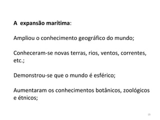 19
A expansão marítima:
Ampliou o conhecimento geográfico do mundo;
Conheceram-se novas terras, rios, ventos, correntes,
etc.;
Demonstrou-se que o mundo é esférico;
Aumentaram os conhecimentos botânicos, zoológicos
e étnicos;
 
