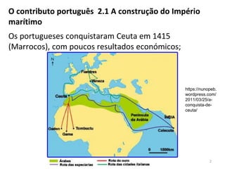 2
O contributo português 2.1 A construção do Império
marítimo
Os portugueses conquistaram Ceuta em 1415
(Marrocos), com poucos resultados económicos;
https://nunopeb.
wordpress.com/
2011/03/25/a-
conquista-de-
ceuta/
 