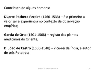 Contributo de alguns homens:
Duarte Pacheco Pereira (1460-1533) – é o primeiro a
valorizar a experiência no contexto da observação
empírica;
Garcia de Orta (1501-1568) – registo das plantas
medicinais do Oriente;
D. João de Castro (1500-1548) – vice-rei da Índia, é autor
de três Roteiros;
História A, 10º ano, Mòdulo 3 20
 