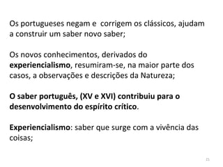 21
Os portugueses negam e corrigem os clássicos, ajudam
a construir um saber novo saber;
Os novos conhecimentos, derivados do
experiencialismo, resumiram-se, na maior parte dos
casos, a observações e descrições da Natureza;
O saber português, (XV e XVI) contribuiu para o
desenvolvimento do espírito crítico.
Experiencialismo: saber que surge com a vivência das
coisas;
 