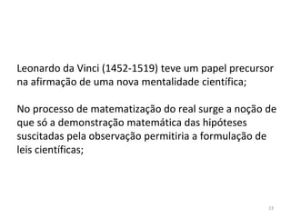 23
Leonardo da Vinci (1452-1519) teve um papel precursor
na afirmação de uma nova mentalidade científica;
No processo de matematização do real surge a noção de
que só a demonstração matemática das hipóteses
suscitadas pela observação permitiria a formulação de
leis científicas;
 