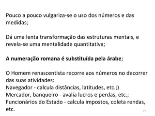 Pouco a pouco vulgariza-se o uso dos números e das
medidas;
Dá uma lenta transformação das estruturas mentais, e
revela-se uma mentalidade quantitativa;
A numeração romana é substituída pela árabe;
O Homem renascentista recorre aos números no decorrer
das suas atividades:
Navegador - calcula distâncias, latitudes, etc.;)
Mercador, banqueiro - avalia lucros e perdas, etc.;
Funcionários do Estado - calcula impostos, coleta rendas,
etc. 24
 
