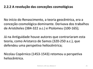2.2.2 A revolução das conceções cosmológicas
No início do Renascimento, a teoria geocêntrica, era a
conceção cosmológica dominante. Derivava dos trabalhos
de Aristóteles (384-322 a.c.) e Ptolomeu (100-165);
Já na Antiguidade houve autores que contrariaram esta
teoria, como Aristarco de Samos (320-250 a.c.), que
defendeu uma perspetiva heliocêntrica;
Nicolau Copérnico (1453-1543) retomou a perspetiva
heliocêntrica.
História A, 10º ano, Mòdulo 3 25
 