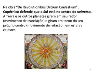 Na obra “De Revolutionibus Orbium Coelestium”,
Copérnico defende que o Sol está no centro do universo.
A Terra e os outros planetas giram em seu redor
(movimento de translação) e giram em torno do seu
próprio centro (movimento de rotação), em esferas
celestes.
26
 