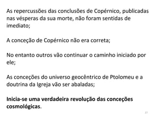 As repercussões das conclusões de Copérnico, publicadas
nas vésperas da sua morte, não foram sentidas de
imediato;
A conceção de Copérnico não era correta;
No entanto outros vão continuar o caminho iniciado por
ele;
As conceções do universo geocêntrico de Ptolomeu e a
doutrina da Igreja vão ser abaladas;
Inicia-se uma verdadeira revolução das conceções
cosmológicas.
27
 